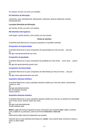 em excesso, de todo, de muito, por completo.

07) Advérbios de Afirmação:

certamente, certo, decididamente, efetivamente, realmente, deveras (realmente), decerto,
indubitavelmente.

Locuções Adverbiais de Afirmação:

sem dúvida, de fato, por certo, com certeza.

08) Advérbios Interrogativos:

onde (lugar), quando (tempo), como (modo), por que (causa).

                                        Flexão do advérbio

O advérbio pode flexionar-se nos graus comparativo e superlativo absoluto.

Comparativo de Superioridade:

O advérbio flexiona-se no grau comparativo de superioridade por meio de mais ... (do) que.
Ex.
Ele agiu mais generosamente que você.

Comparativo de Igualdade:

O advérbio flexiona-se no grau comparativo de igualdade por meio de tão ... como, tanto ... quanto.
Ex.
Ele agiu tão generosamente quanto você.

Comparativo de Inferioridade:

O advérbio flexiona-se no grau comparativo de inferioridade por meio de menos ... (do) que.
Ex.
Ele agiu menos generosamente que você.

Superlativo Absoluto Sintético:

O advérbio flexiona-se no grau superlativo absoluto sintético por meio dos sufixos -issimamente,
-íssimo ou -inho.
Ex.
Ela agiu educadissimamente.
Ele é muitíssimo educado.
Acordo cedinho.

Superlativo Absoluto Analítico:

O advérbio flexiona-se no grau superlativo absoluto analítico por meio de um advérbio de intensidade
como muito, pouco, demais, assaz, tão, tanto...
Ex.
Ela agiu muito educadamente.
Acordo bastante cedo.

Melhor e pior são formas irregulares do grau comparativo dos advérbios bem e mal; no entanto,
junto a adjetivos ou particípios, usam-se as formas mais bem e mais mal.
Ex.
Estes alunos estão mais bem preparados que aqueles.

Havendo dois ou mais advérbios terminados em -mente, numa mesma frase, somente se coloca o
sufixo no último deles.
Ex.

                                                 87
 