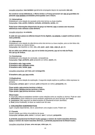 Locução conjuntiva: mas também (geralmente empregada depois da expressão não só).

Ao construir novas bibliotecas, o Reino Unido e a França provaram ser não só guardiães do
passado mas também sociedades preocupadas com o futuro.

1.2. Adversativas
Estabelecem uma relação de oposição entre dois termos ou duas orações.
Conjunções: mas, porém, todavia, contudo, entretanto, senão, etc.

Pode haver informações disponíveis de graça na Internet, mas o acesso aos recursos
eletrônicos mais valiosos custa dinheiro.

Locução conjuntiva: no entanto.

A cada ano que passa as editoras lançam livros digitais, no entanto, o papel continua sendo o
meio preferido.

1.3. Alternativas
Estabelecem uma relação de alternância entre dois termos ou duas orações, pois os dois fatos não
podem acontecer ao mesmo tempo.
Conjunções: ou (repetida ou não), ora...ora, quer...quer, seja...seja, já...já, etc.

Há um rádio com defeito que, ora vai no lombo da jumenta, ora vai na mão de Paula.
Vá a pé ou de ônibus.

1.4. Conclusivas
Estabelecem uma relação de conclusão, conseqüência.
Conjunções: logo, portanto, pois (posposto ao verbo), assim, etc.

O brasileiro adia, logo existe.
O brasileiro adia, portanto existe.
O brasileiro adia; existe, pois.

Locuções conjuntivas: por isso, por conseguinte.

O brasileiro adia, por isso existe.

1.5.Explicativas
Estabelecem uma relação de explicação. A segunda oração explica ou justifica a idéia expressa na
primeira.
Conjunções: porque, que (= porque), pois (anteposto ao verbo), porquanto, etc.

Fique quieto, pois preciso terminar a leitura.
Fique quieto, porque preciso terminar a leitura.
Fique quieto, que preciso terminar a leitura.

Observação:
A conjunção aditiva e estabelece também outras relações entre as orações ou termos. Pode ter valor:
a. adversativo: Eram médicos e nunca recebiam pagamento por seus serviços. (e = mas).
b. conclusivo: Não seguiram as determinações do presidente e foram demitidos.
c. final (indica finalidade): Ia fazer as malas e sair de casa.

2. CONJUNÇÕES SUBORDINATIVAS
Ligam orações dependentes, isto é, subordinam uma oração à outra. Podem ser:

2.1 Causais
Iniciam oração que indica circunstância de causa.
Conjunções: porque, pois, como (= porque), que (= porque), porquanto.

A pirâmide populacional do Brasil mudou porque o número de recém-nascidos diminuiu.
Como o número de recém-nascidos diminuiu, a pirâmide populacional do Brasil mudou.

Locuções conjuntivas: já que, uma vez que, visto que, etc.

                                                89
 