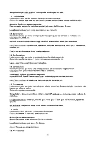 Não podem viajar, visto que não conseguiram autorização dos pais.

2.2. Comparativas
Iniciam uma oração que é o segundo elemento de uma comparação.
Conjunções: como, qual, que, do que (depois de mais, menos, maior, menor, melhor e pior).

A maioria dos jovens age como criança.
E eu não sabia que minha história era mais triste que a de Robinson Crusoé.

Locuções conjuntivas: bem como, assim como, que nem, etc.

2.3. Condicionais
Iniciam uma oração que indica condição ou hipótese para que o fato principal se realize ou não.
Conjunções: se, caso, etc.

O futuro da humanidade será difícil se o número de habitantes saltar para 10 bilhões.

Locuções conjuntivas: contanto que, desde que, salvo se, a menos que, dado que, a não ser que,
sem que, etc.

Farei o que você me pede desde que tenha tempo.

2.4. Conformativas
Iniciam uma oração que indica circunstância de conformidade ou acordo.
Conjunções: conforme, como (= conforme), segundo, consoante, etc.

Ligue o aparelho como indicam as instruções.

2.5. Consecutivas
Iniciam uma oração que indica uma conseqüência do fato expresso na oração anterior.
Conjunções: que (precedido de tal, tanto, tão ou tamanho).

Sofreu tanta rejeição que desistiu da política.
O porcentual de jovens cresceu tanto que a pirâmide populacional se deformou.

Locuções conjuntivas: de modo que, de forma que, de sorte que, etc.

2.6. Concessivas
Iniciam uma oração que indica contradição em relação a outro fato. Essa contradição, no entanto, não
impede que o fato se realize.
Conjunções: embora, conquanto.

Computadores dirigem caminhões militares nos EUA, embora não tenham passado no teste de
motorista.

Locuções conjuntivas: ainda que, mesmo que, posto que, se bem que, por mais que, apesar de
que, etc.

Por mais que comprovem todos esses dados, não acreditarei neles.

2.7. Finais
Iniciam uma oração que indica circunstância de finalidade.
Conjunção: porque (= para que), que (= para que).

Acenei-lhe que se aproximasse.
Acenei-lhe porque se aproximasse. (forma em desuso)

Locuções conjuntivas: para que, a fim de que.

Acenei-lhe para que se aproximasse.

2.8. Proporcionais

                                                 90
 