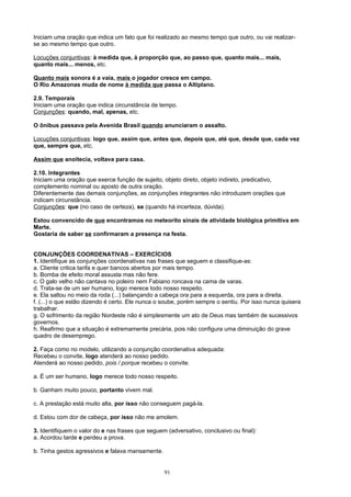 Iniciam uma oração que indica um fato que foi realizado ao mesmo tempo que outro, ou vai realizar-
se ao mesmo tempo que outro.

Locuções conjuntivas: à medida que, à proporção que, ao passo que, quanto mais... mais,
quanto mais... menos, etc.

Quanto mais sonora é a vaia, mais o jogador cresce em campo.
O Rio Amazonas muda de nome à medida que passa o Altiplano.

2.9. Temporais
Iniciam uma oração que indica circunstância de tempo.
Conjunções: quando, mal, apenas, etc.

O ônibus passava pela Avenida Brasil quando anunciaram o assalto.

Locuções conjuntivas: logo que, assim que, antes que, depois que, até que, desde que, cada vez
que, sempre que, etc.

Assim que anoitecia, voltava para casa.

2.10. Integrantes
Iniciam uma oração que exerce função de sujeito, objeto direto, objeto indireto, predicativo,
complemento nominal ou aposto de outra oração.
Diferentemente das demais conjunções, as conjunções integrantes não introduzem orações que
indicam circunstância.
Conjunções: que (no caso de certeza), se (quando há incerteza, dúvida).

Estou convencido de que encontramos no meteorito sinais de atividade biológica primitiva em
Marte.
Gostaria de saber se confirmaram a presença na festa.


CONJUNÇÕES COORDENATIVAS – EXERCÍCIOS
1. Identifique as conjunções coordenativas nas frases que seguem e classifique-as:
a. Cliente critica tarifa e quer bancos abertos por mais tempo.
b. Bomba de efeito moral assusta mas não fere.
c. O galo velho não cantava no poleiro nem Fabiano roncava na cama de varas.
d. Trata-se de um ser humano, logo merece todo nosso respeito.
e. Ela saltou no meio da roda (...) balançando a cabeça ora para a esquerda, ora para a direita.
f. (...) o que estão dizendo é certo. Ele nunca o soube, porém sempre o sentiu. Por isso nunca quisera
trabalhar.
g. O sofrimento da região Nordeste não é simplesmente um ato de Deus mas também de sucessivos
governos.
h. Reafirmo que a situação é extremamente precária, pois não configura uma diminuição do grave
quadro de desemprego.

2. Faça como no modelo, utilizando a conjunção coordenativa adequada:
Recebeu o convite, logo atenderá ao nosso pedido.
Atenderá ao nosso pedido, pois / porque recebeu o convite.

a. É um ser humano, logo merece todo nosso respeito.

b. Ganham muito pouco, portanto vivem mal.

c. A prestação está muito alta, por isso não conseguem pagá-la.

d. Estou com dor de cabeça, por isso não me amolem.

3. Identifiquem o valor do e nas frases que seguem (adversativo, conclusivo ou final):
a. Acordou tarde e perdeu a prova.

b. Tinha gestos agressivos e falava mansamente.


                                                  91
 