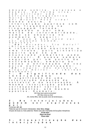 e m o ç ã o                                        s     ú b i t a ,    s u r p r e s                                                                                                       a               e
d e s e j o ,                                          d e     f o r m a     v i v a ,
s e m    u t i                                 l       i z a r     u m a
e s t r u t u                                 r        a    l i n g ü í s t i c a
m u i t o    e                                 l       a b o r a d a :
A h !   B r a                                 v         o !    P u x a    v i d a !
S    e n d o     a s s i m                                                     ,                a
i   n t e r j e i ç ã o                                                         a           p
                                                                                         a r e c e                                                                  c               o           m
m     a i s   f r e q ü ê                                                  n         c i a    n a
l   i n g u a g e m       f                                                a        l a d a ,
c    h e g a n d o      a                                                    s       e r    u m a
m     a r c a    d e   i n                                                 f        o r m a l i d                                                           a               d           e           ,
c    o m o     s e   o b s                                                   e        r v a    n o
e    x e m p l o     a    s                                                 e        g u i r :
"   –              O               q     u    e   é                    q       u        e                   v           o           c       ê                   v           a           i
s   e     r           q            u     a    n d o                    h       o        m           e           m           ,
V    a     d        i n             h     o    ?
–         U        é !                   A    v i a d                  o       r        ,               T           i           a                   C       a           l           u           !       "
(   O     r        í g             e     n    e s   L                  e       s            s       a       )
A          i       n     t         e     r j e i ç ã o        e q u i                                                                           v a                 l e                                 a
u m          a                 f    r     a s e ,      p o i s     s i                                                                          n t                 e t                     i           z       a
a q        u         i     l       o         q u e     s ó     u m
e n        u         n     c         i     a d o     c o m p l e t                                                                              o               p           o        d e
t r       a        d     u          z     i r .    É     q u a s e                                                                                  s       e           m           p r e
s e        g         u     i        d      a    p o r     u m    p o                                                                        n t o                                   d e
e x        c         l   a          m      a ç ã o ,       e m b o r                                                                         a    à s
v e        z         e     s              a     e n t o n a ç ã o                                                                              d e    v                                             o       z
e x        i       j     a               o u t r a       p o n t u a                                                                          ç ã o :
" A h ,   n e g r                                          o       ,           n        ã        o                  d           e           i       x       e           s                       a
a l e g r i a   m                                          o       r   r       e        r       . .             .           "                   (       A           n           í           b       a       l
M a c h a d o )
1    .         O     s i g n i f i c a                                                                                                  d               o                       d               a           s
i    n       t e r j e i ç õ e s
O          s i g n i f i c a d o    d e   u m                                                                                           a
i   n     t e r j e i ç ã o    d e p e n d e                                                                                              d o
c   o      n t e x t o    e   d a   e n t o n                                                                                           a ç ã o .                                                   À
m     e     s m a   i n t e r j e i ç ã o   p                                                                                           o d e m
c   o      r r e s p o n d e r    v á r i o s
s   e      n t i m e n t o s ,    a t é   m e                                                                                           s m o
o    p     o s t o s .    E x e m p l o :
                                                   Ah! Que bom que te encontrei!
                                                         Ah! Que raiva eu tive!
                                          Ah, minha filha, não se pode viver de lembranças...

2     .                A s                         i       n       t       e        r           j           e           i            ç õ e s
p     o        d         e m                           s       e       r                    e           x           p               r e s s a                                                           s
p     o        r        :
Fonemas: oh!, ah.
Palavras que se tornaram interjeições: viva, fora, chega.
Grupos de duas ou mais palavras. Neste caso são chamadas de locuções interjetivas:
                                              Ai de mim!
                                           Deus me livre!
                                              Puxa vida!

3    .                 C           l      a        s        s i            f        i           c           a               ç           ã               o                           d               a       s
i    n         t       e           r      j        e       i ç             õ        e            s

                                                                                   93
 