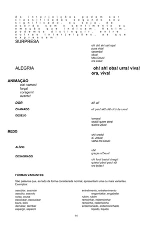 A    s         i n t e r j e i ç õ e s      p o d e m                       s       e       r
   c   l    a     s s i f i c a d a s      s e g u n d o                       s       e       u
   s   i    g     n i f i c a d o ,      o u   s e j a ,     d                     e
   a   c     o     r d o    c o m    o    s e n t i m e n t                        o               o u
   e   m      o     ç ã o    q u e    i n d i c a m .     A s                      s       i       m ,
   p   o     d     e m o s     d i s t i n g u i r ,     e n                   t       r       e
   o   u     t    r a s    i n t e r j e i ç õ e s ,      a s                              q       u   e
   e   x     p     r e s s a m :
   SURPRESA
                                                               oh! chi! ah! uai! opa!
                                                               puxa vida!
                                                               caramba!
                                                               céus!
                                                               Meu Deus!
                                                               ora essa!

   ALEGRIA                                                      oh! ah! oba! urra! viva!
                                                               ora, viva!
ANIMAÇÃO
       eia! vamos!
       força!
       coragem!
       avante!

   DOR                                                         ai! ui!
   CHAMADO                                                     ei! psiu! alô! olá! oi! ó de casa!

   DESEJO
                                                               tomara!
                                                               oxalá! quem dera!
                                                               queira Deus!

MEDO
                                                               chi! credo!
                                                               ai, Jesus!
                                                               valha-me Deus!

   ALÍVIO
                                                               ufa!
                                                               graças a Deus!
   DESAGRADO
                                                               uh! fora! basta! chega!
                                                               quieto! pára! psiu! xô!
                                                               ora bolas !


   FORMAS VARIANTES:

   São palavras que, ao lado da forma considerada normal, apresentam uma ou mais variantes.
   Exemplos:

   assobiar, assoviar                                  entretimento, entretenimento
   assobio, assovio                                            engambelar, engabelar
   coisa, cousa                                        rubim, rubim
   escoicear, escoucear                                remoinhar, redemoinhar
   louro, loiro                                        remoinho, redemoinho
   derrubar, derribar                                  endemoniado, endemoninhado
   espargir, esparzir                                          líqüido, líquido

                                                  94
 