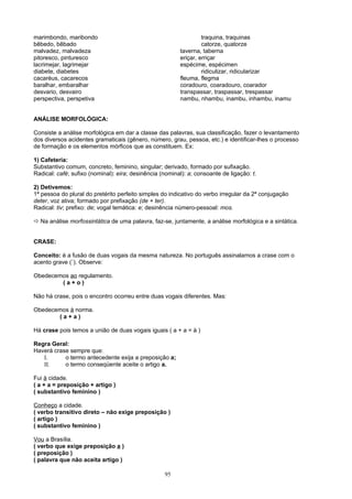 marimbondo, maribondo                                             traquina, traquinas
bêbedo, bêbado                                                    catorze, quatorze
malvadez, malvadeza                                      taverna, taberna
pitoresco, pinturesco                                    eriçar, erriçar
lacrimejar, lagrimejar                                   espécime, espécimen
diabete, diabetes                                                 ridiculizar, ridicularizar
cacaréus, cacarecos                                      fleuma, flegma
baralhar, embaralhar                                     coradouro, coaradouro, coarador
desvario, desvairo                                       transpassar, traspassar, trespassar
perspectiva, perspetiva                                  nambu, nhambu, inambu, inhambu, inamu


ANÁLISE MORFOLÓGICA:

Consiste a análise morfológica em dar a classe das palavras, sua classificação, fazer o levantamento
dos diversos acidentes gramaticais (gênero, número, grau, pessoa, etc.) e identificar-lhes o processo
de formação e os elementos mórficos que as constituem. Ex:

1) Cafeteria:
Substantivo comum, concreto, feminino, singular; derivado, formado por sufixação.
Radical: café; sufixo (nominal): eira; desinência (nominal): a; consoante de ligação: t.

2) Detivemos:
1ª pessoa do plural do pretérito perfeito simples do indicativo do verbo irregular da 2ª conjugação
deter, voz ativa; formado por prefixação (de + ter).
Radical: tiv; prefixo: de; vogal temática: e; desinência número-pessoal: mos.

 Na análise morfossintática de uma palavra, faz-se, juntamente, a análise morfológica e a sintática.


CRASE:

Conceito: é a fusão de duas vogais da mesma natureza. No português assinalamos a crase com o
acento grave (`). Observe:

Obedecemos ao regulamento.
        (a+o)

Não há crase, pois o encontro ocorreu entre duas vogais diferentes. Mas:

Obedecemos à norma.
       (a+a)

Há crase pois temos a união de duas vogais iguais ( a + a = à )

Regra Geral:
Haverá crase sempre que:
   I.      o termo antecedente exija a preposição a;
   II.     o termo conseqüente aceite o artigo a.

Fui à cidade.
( a + a = preposição + artigo )
( substantivo feminino )

Conheço a cidade.
( verbo transitivo direto – não exige preposição )
( artigo )
( substantivo feminino )

Vou a Brasília.
( verbo que exige preposição a )
( preposição )
( palavra que não aceita artigo )

                                                   95
 