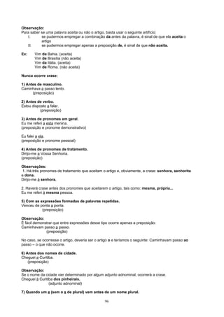 Observação:
Para saber se uma palavra aceita ou não o artigo, basta usar o seguinte artifício:
   I.      se pudermos empregar a combinação da antes da palavra, é sinal de que ela aceita o
           artigo
   II.     se pudermos empregar apenas a preposição de, é sinal de que não aceita.

Ex:    Vim da Bahia. (aceita)
       Vim de Brasília (não aceita)
       Vim da Itália. (aceita)
       Vim de Roma. (não aceita)

Nunca ocorre crase:

1) Antes de masculino.
Caminhava a passo lento.
      (preposição)

2) Antes de verbo.
Estou disposto a falar.
           (preposição)

3) Antes de pronomes em geral.
Eu me referi a esta menina.
(preposição e pronome demonstrativo)

Eu falei a ela.
(preposição e pronome pessoal)

4) Antes de pronomes de tratamento.
Dirijo-me a Vossa Senhoria.
(preposição)

Observações:
 1. Há três pronomes de tratamento que aceitam o artigo e, obviamente, a crase: senhora, senhorita
e dona.
Dirijo-me à senhora.

2. Haverá crase antes dos pronomes que aceitarem o artigo, tais como: mesma, própria...
Eu me referi à mesma pessoa.

5) Com as expressões formadas de palavras repetidas.
Venceu de ponta a ponta.
           (preposição)

Observação:
É fácil demonstrar que entre expressões desse tipo ocorre apenas a preposição:
Caminhavam passo a passo.
              (preposição)

No caso, se ocorresse o artigo, deveria ser o artigo o e teríamos o seguinte: Caminhavam passo ao
passo – o que não ocorre.

6) Antes dos nomes de cidade.
Cheguei a Curitiba.
    (preposição)

Observação:
Se o nome da cidade vier determinado por algum adjunto adnominal, ocorrerá a crase.
Cheguei à Curitiba dos pinheirais.
                (adjunto adnominal)

7) Quando um a (sem o s de plural) vem antes de um nome plural.

                                                96
 