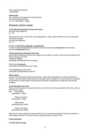 Falei a pessoas estranhas.
(preposição)

Observação:
Se o mesmo a vier seguido de s haverá crase.
Falei às pessoas estranhas.
(a + as = preposição + artigo)

Sempre ocorre crase:
1) Na indicação pontual do número de horas.
Às duas horas chegamos.
(a + as)

Para comprovar que, nesse caso, ocorre preposição + artigo, basta confrontar com uma expressão
masculina correlata.
Ao meio-dia chegamos.
(a + o)

2) Com a expressão à moda de e à maneira de.
A crase ocorrerá obrigatoriamente mesmo que parte da expressão (moda de) venha implícita.
Escreve à (moda de) Alencar.

3) Nas expressões adverbiais femininas.
Expressões adverbiais femininas são aquelas que se referem a verbos, exprimindo circunstâncias de
tempo, de lugar, de modo...
Chegaram à noite.
(expressão adverbial feminina de tempo)

Caminhava às pressas.
(expressão adverbial feminina de modo)

Ando à procura de meus livros.
(expressão adverbial feminina de fim)

Observações:
No caso das expressões adverbiais femininas, muitas vezes empregamos o acento indicatório de
crase (`), sem que tenha havido a fusão de dois as. É que a tradição e o uso do idioma se impuseram
de tal sorte que, ainda quando não haja razão suficiente, empregamos o acento de crase em tais
ocasiões.

4) Uso facultativo da crase
Antes de nomes próprios de pessoas femininos e antes de pronomes possessivos femininos, pode ou
não ocorrer a crase.
Ex:     Falei à Maria.
    (preposição + artigo)

       Falei à sua classe.
   (preposição + artigo)

       Falei a Maria.
   (preposição sem artigo)

       Falei a sua classe.
   (preposição sem artigo)

Note que os nomes próprios de pessoa femininos e os pronomes possessivos femininos aceitam ou
não o artigo antes de si. Por isso mesmo é que pode ocorrer a crase ou não.

Casos especiais:

1) Crase antes de casa.

                                                97
 