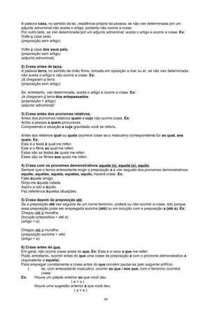 A palavra casa, no sentido de lar, residência própria da pessoa, se não vier determinada por um
adjunto adnominal não aceita o artigo, portanto não ocorre a crase.
Por outro lado, se vier determinada por um adjunto adnominal, aceita o artigo e ocorre a crase. Ex:
Volte a casa cedo.
(preposição sem artigo)

Volte à casa dos seus pais.
(preposição sem artigo)
(adjunto adnominal)

2) Crase antes de terra.
A palavra terra, no sentido de chão firme, tomada em oposição a mar ou ar, se não vier determinada,
não aceita o artigo e não ocorre a crase. Ex:
Já chegaram a terra.
(preposição sem artigo)

Se, entretanto, vier determinada, aceita o artigo e ocorre a crase. Ex:
Já chegaram à terra dos antepassados.
(preposição + artigo)
(adjunto adnominal)

3) Crase antes dos pronomes relativos.
Antes dos pronomes relativos quem e cujo não ocorre crase. Ex:
Achei a pessoa a quem procuravas.
Compreendo a situação a cuja gravidade você se referiu.

Antes dos relativos qual ou quais ocorrerá crase se o masculino correspondente for ao qual, aos
quais. Ex:
Esta é a festa à qual me referi.
Este é o filme ao qual me referi.
Estas são as festas às quais me referi.
Estes são os filmes aos quais me referi.

4) Crase com os pronomes demonstrativos aquele (s), aquela (s), aquilo.
Sempre que o termo antecedente exigir a preposição a e vier seguido dos pronomes demonstrativos:
aquele, aqueles, aquela, aquelas, aquilo, haverá crase. Ex:
Falei àquele amigo.
Dirijo-me àquela cidade.
Aspiro a isto e àquilo.
Fez referência àquelas situações.

5) Crase depois da preposição até.
Se a preposição até vier seguida de um nome feminino, poderá ou não ocorrer a crase. Isto porque
essa preposição pode ser empregada sozinha (até) ou em locução com a preposição a (até a). Ex:
Chegou até à muralha.
(locução prepositiva = até a)
(artigo = a)

Chegou até a muralha.
(preposição sozinha = até)
(artigo = a)

6) Crase antes do que.
Em geral, não ocorre crase antes do que. Ex: Esta é a cena a que me referi.
Pode, entretanto, ocorrer antes do que uma crase da preposição a com o pronome demonstrativo a
(equivalente a aquela).
Para empregar corretamente a crase antes do que convém pautar-se pelo seguinte artifício:
    I.      se, com antecedente masculino, ocorrer ao que / aos que, com o feminino ocorrerá
            crase;
Ex:     Houve um palpite anterior ao que você deu.
                              (a+o)
        Houve uma sugestão anterior à que você deu.
                                (a+a)

                                                   98
 