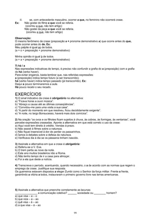 II.       se, com antecedente masculino, ocorrer a que, no feminino não ocorrerá crase.
Ex:         Não gostei do filme a que você se referia.
            (ocorreu a que, não tem artigo)
            Não gostei da peça a que você se referia.
             (ocorreu a que, não tem artigo)

Observação:
O mesmo fenômeno de crase (preposição a + pronome demonstrativo a) que ocorre antes do que,
pode ocorrer antes do de. Ex:
Meu palpite é igual ao de todos.
(a + o = preposição + pronome demonstrativo)

Minha opinião é igual à de todos.
(a + a = preposição + pronome demonstrativo)

7) há / a
Nas expressões indicativas de tempo, é preciso não confundir a grafia do a (preposição) com a grafia
do há (verbo haver).
Para evitar enganos, basta lembrar que, nas referidas expressões:
a (preposição) indica tempo futuro (a ser transcorrido);
há (verbo haver) indica tempo passado (já transcorrido). Ex:
Daqui a pouco terminaremos a aula.
Há pouco recebi o seu recado.

EXERCÍCIOS
1) O sinal indicativo da crase é obrigatório na alternativa:
a) “Ficava horas a ouvir música”.
b) “Abraço a causa até as últimas conseqüências”.
c) “Convidou-me para uma visita a sua casa”.
d) “A partir do momento em que resolveu, ficou decididamente exigente”.
e) “A noite, no largo Bonsucesso, haverá mais dois comícios”.

2) Na oração “os ovos e os filhotes ficam sujeitos à chuva, às cobras, às formigas, às ventanias”, você
percebe expressões craseadas. Aponte a alternativa em que está correto o uso da crase:
a) Aqui você tem direito à crédito. Vendas à prazo.
b) Não assisti à filmes sobre a natureza.
c) Não fiquei insensível à dor de perder os passarinhos.
d) Íamos à debates sobre a defesa da natureza.
e) Verificava dia à dia se os pássaros tinham nascido.

3) Assinale a alternativa em que a crase é obrigatória:
a) Referiu-se a V. Exa.
b) O trem partia as nove da noite.
c) Este ano muitos brasileiros irão a Roma.
d) Não tenho tempo de ir a casa para almoçar.
e) Foi a ela que deste a notícia.

4) Transcreva o período, acentuando, quando necessário, o a de acordo com as normas que regem o
emprego da crase. Justifique sua resposta.
Os guerreiros estavam dispostos a eleger Zumbi como o Senhor da força militar. Frente a frente,
garantindo a vitória a todos, instauraram o primeiro governo livre nas terras americanas.




5) Assinale a alternativa que preenche corretamente as lacunas:
_______________ a comunicação coletiva? ______ sociedade ou ________ homem?
a) que visa – a – o
b) que viza – a – ao
c) quê visa – à – ao
d) a que visa – à – ao

                                                    99
 