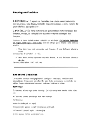 Fonologia e Fonética
1. FONOLOGIA= É a parte da Gramática que estuda o comportamento
dos fonemas de uma língua, tomando-os como unidades sonoras capazes de
criar diferença de significados.
2. FONÉTICA= É a parte da Gramática que estuda as particularidades dos
fonemas, ou seja, as variações que podem ocorrerna realização dos
fonemas.
Fonema é a menor unidade sonora e distintiva de uma língua. Os fonemas dividem-se
em vogais, semivogais e consoantes. Convém reforçar que o fonema é uma realidade
acústica.
 Uma única letra pode representar dois fonemas. A esse fenômeno, chama-se
dífono.
Exemplo: táxi (lê-se “táksi” – x = ks).
 Duas letras podem representar um único fonema. A esse fenômeno, chama-se
dígrafo.
Exemplo: chave (lê-se “xávi” – ch = x).
Encontros Vocálicos
Os encontros vocálicos são agrupamentos de vogais e semivogais, sem consoantes
intermediárias. É importante reconhecê-los para dividir corretamente os vocábulos em
sílabas. Existem três tipos de encontros: o ditongo, o tritongo e o hiato.
1) Ditongo
É o encontro de uma vogal e uma semivogal (ou vice-versa) numa mesma sílaba. Pode
ser:
a) Crescente: quando a semivogal vem antes da vogal.
Por Exemplo:
sé-rie (i = semivogal, e = vogal)
b) Decrescente: quando a vogal vem antes da semivogal.
Por Exemplo: pai (a = vogal, i = semivogal)
c) Oral: quando o ar sai apenas pela boca.
 