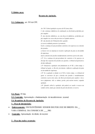 5. Quinta peça:
Recurso de Apelação.
5.1. Cabimento: art. 593 do CPP.
Art. 593. Caberá apelação no prazo de 05 (cinco) dias:
I - das sentenças definitivas de condenação ou absolvição proferidas por
juiz singular;
II - das decisões definitivas, ou com força de definitivas, proferidas por
juiz singular nos casos não previstos no Capítulo anterior;
III - das decisões do Tribunal do Júri, quando:
a) ocorrer nulidade posterior à pronúncia;
b) for a sentença do juiz-presidente contrária à lei expressa ou à decisão
dos jurados;
c) houver erro ou injustiça no tocante à aplicação da pena ou da medida
de segurança;
d) for a decisão dos jurados manifestamente contrária à prova dos autos.
§ 1o
Se a sentença do juiz-presidente for contrária à lei expressa ou
divergir das respostas dos jurados aos quesitos, o tribunal ad quem fará a
devida retificação.
§ 2o
Interposta a apelação com fundamento no no
III, c, deste artigo, o
tribunal ad quem, se Ihe der provimento, retificará a aplicação da pena
ou da medida de segurança.
§ 3o
Se a apelação se fundar no no
III, d, deste artigo, e o tribunal ad
quem se convencer de que a decisão dos jurados é manifestamente
contrária à prova dos autos, dar-lhe-á provimento para sujeitar o réu a
novo julgamento; não se admite, porém, pelo mesmo motivo, segunda
apelação.
§ 4o
Quando cabível a apelação, não poderá ser usado o recurso em
sentido estrito, ainda que somente de parte da decisão se recorra.
5.2. Prazo: 05 dias
5.3. Conteúdo: Apresentação e fundamentação do inconformismo recursal.
5.4. Requisitos do Recurso de Apelação:
1 – Peça de interposição:
 Endereçamento: EXCELENTÍSSIMO SENHOR DOUTOR JUIZ DE DIREITO DA __
VARA CRIMINAL DA COMARCA DE ____/MG
 Conteúdo: Apresentação do direito de recorrer
2 – Peça das razões recursais:
 