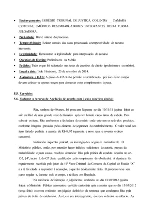  Endereçamento: EGRÉGIO TRIBUNAL DE JUSTIÇA, COLENDA __ CAMARA
CRIMINAL, EMÉRITOS DESEMBARGADORES INTEGRANTES DESTA TURMA
JULGADORA.
 Preâmbulo: Breve síntese do processo.
 Tempestividade: Relatar através das datas processuais a tempestividade do recurso
interposto.
 Legitimidade: Demonstrar a legitimidade para interposição do recurso
 Questões de Direito: Preliminares ou Mérito
 Pedidos: Tudo o que foi salientado nas teses de questões de direito (preliminares ou mérito).
 Local e data: Belo Horizonte, 23 de setembro de 2014.
 Assinatura e OAB: A prova da OAB não permite a identificação, por isso neste campo
devem colocar-se apenas traços para demarcar estes complementos à peça.
5.5. Exercício:
5.6. Elaborar o recurso de Apelação de acordo com o caso concreto abaixo:
Rita, senhora de 60 anos, foi presa em flagrante no dia 10/11/11 (quinta feira) ao
sair da filial de uma grande rede de farmácia após ter furtado cinco tintas de cabelo. Para
subtrair os itens, Rita arrebentou a fechadura do armário onde estavam os referidos produtos,
conforme imagens gravadas pelas câmeras de segurança do estabelecimento. O valor total dos
itens furtado perfazia a quantia de R$49,95 (quarenta e nove reais e noventa e cinco
centavos).
Instaurado inquérito policial, as investigações seguiram normalmente. O
Ministério público, então, por entender haver indícios suficientes de autoria, provas da
materialidade e justa causa, resolveu denunciar Rita pela prática da conduta descrita no art.
155, §4º, inciso I, do CP (furto qualificado pelo rompimento de obstáculo). A denúncia foi
regularmente recebida pelo juízo da 41ª Vara Criminal da Comarca da Capital do Estado “X”
e a ré foi citada a responder à acusação, o que foi devidamente feito. O processo teve seu
curso regular e, durante todo o tempo, a ré ficou em liberdade.
Na audiência de instrução e julgamento, realizada no dia 18/10/2012 (quinta
feira), o Ministério Público apresentou certidão cartorária apta a atestar que no dia 15/05/2012
(terça feira) ocorrera o trânsito em julgado definitivo de sentença que condenava Rita pela
prática do delito de estelionato. A ré, em seu interrogatório, exerceu o direito ao silêncio. As
 