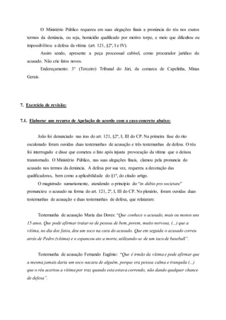 O Ministério Público requereu em suas alegações finais a pronúncia do réu nos exatos
termos da denúncia, ou seja, homicídio qualificado por motivo torpe, e meio que dificultou ou
impossibilitou a defesa da vítima (art. 121, §2º, I e IV).
Assim sendo, apresente a peça processual cabível, como procurador jurídico do
acusado. Não crie fatos novos.
Endereçamento: 3° (Terceiro) Tribunal do Júri, da comarca de Capelinha, Minas
Gerais.
7. Exercício de revisão:
7.1. Elaborar um recurso de Apelação de acordo com o caso concreto abaixo:
João foi denunciado nas iras do art. 121, §2º, I, III do CP. Na primeira fase do rito
escalonado foram ouvidas duas testemunhas de acusação e três testemunhas de defesa. O réu
foi interrogado e disse que cometeu o fato após injusta provocação da vítima que o deixou
transtornado. O Ministério Público, nas suas alegações finais, clamou pela pronuncia do
acusado nos termos da denúncia. A defesa por sua vez, requereu a decotação das
qualificadoras, bem como a aplicabilidade do §1º, do citado artigo.
O magistrado sumariamente, atendendo o princípio do “in dúbio pro societate”
pronunciou o acusado na forma do art. 121, 2º, I, III do CP. No plenário, foram ouvidas duas
testemunhas de acusação e duas testemunhas de defesa, que relataram:
Testemunha de acusação Maria das Dores: “Que conhece o acusado, mais ou menos uns
15 anos. Que pode afirmar tratar-se de pessoa de bem, porem, muito nervosa, (...) que a
vítima, no dia dos fatos, deu um soco na cara do acusado. Que em seguida o acusado correu
atrás de Pedro (vítima) e o espancou ate a morte, utilizando-se de um taco de baseball”.
Testemunha de acusação Fernando Eugênio: “Que é irmão da vítima e pode afirmar que
a mesma jamais daria um soco nacara de alguém, porque era pessoa calma e tranquila (...)
que o réu acertou a vítima por traz quando esta estava correndo, não dando qualquer chance
de defesa”.
 