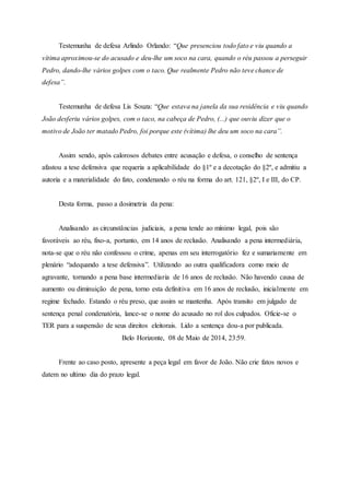 Testemunha de defesa Arlindo Orlando: “Que presenciou todo fato e viu quando a
vítima aproximou-se do acusado e deu-lhe um soco na cara, quando o réu passou a perseguir
Pedro, dando-lhe vários golpes com o taco. Que realmente Pedro não teve chance de
defesa”.
Testemunha de defesa Lis Souza: “Que estava na janela da sua residência e viu quando
João desferiu vários golpes, com o taco, na cabeça de Pedro, (...) que ouviu dizer que o
motivo de João ter matado Pedro, foi porque este (vítima) lhe deu um soco na cara”.
Assim sendo, após calorosos debates entre acusação e defesa, o conselho de sentença
afastou a tese defensiva que requeria a aplicabilidade do §1º e a decotação do §2º, e admitiu a
autoria e a materialidade do fato, condenando o réu na forma do art. 121, §2º, I e III, do CP.
Desta forma, passo a dosimetria da pena:
Analisando as circunstâncias judiciais, a pena tende ao mínimo legal, pois são
favoráveis ao réu, fixo-a, portanto, em 14 anos de reclusão. Analisando a pena intermediária,
nota-se que o réu não confessou o crime, apenas em seu interrogatório fez e sumariamente em
plenário “adequando a tese defensiva”. Utilizando ao outra qualificadora como meio de
agravante, tornando a pena base intermediaria de 16 anos de reclusão. Não havendo causa de
aumento ou diminuição de pena, torno esta definitiva em 16 anos de reclusão, inicialmente em
regime fechado. Estando o réu preso, que assim se mantenha. Após transito em julgado de
sentença penal condenatória, lance-se o nome do acusado no rol dos culpados. Oficie-se o
TER para a suspensão de seus direitos eleitorais. Lido a sentença dou-a por publicada.
Belo Horizonte, 08 de Maio de 2014, 23:59.
Frente ao caso posto, apresente a peça legal em favor de João. Não crie fatos novos e
datem no ultimo dia do prazo legal.
 