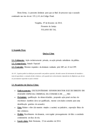 Desta forma, é a presente denúncia para que ao final do processo seja o acusado
condenado nas iras do art. 155, § 4 I, do Código Penal.
Varginha, 07 de fevereiro de 2014.
Promotor de Justiça
FULANO DE TAL
2. Segunda Peça:
Queixa Crime
2.1. Cabimento: Ação exclusivamente privada, ou ação privada subsidiaria da pública.
2.2. Competência: Juizado Especial
2.3. Conteúdo: Mesmos requisitos da denúncia realizada pelo MP, art. 41 do CPP.
Art. 44. A queixa poderá ser dada por procurador com poderes especiais, devendo constar do instrumento do mandato o
nome do querelante e a menção do fato criminoso, salvo quando tais esclarecimentos dependerem de diligências que devem
ser previamente requeridas no juízo criminal.
2.3. Requisitos da Queixa Crime:
 Endereçamento: EXCELENTÍSSIMO SENHOR DOUTOR JUIZ DE DIREITO DO
JUIZADO ESPECIAL CRIMINAL DA COMARCA DE ____/MG
 Preâmbulo: qualificação da vítima/ofendido, propondo ação penal em face do
réu/ofensor (também deve ser qualificado, mesmo com dados somente para uma
identificação genérica do acusado).
 Fato: Relatar o fato (de maneira simples e sucinta) ao judiciário, exposição fática do
fato criminoso.
 Pedido: Recebimento da denuncia, com regular prosseguimento do feito e conclusão
condenatória em face do réu.
 Local e data: Belo Horizonte, 23 de setembro de 2014.
 
