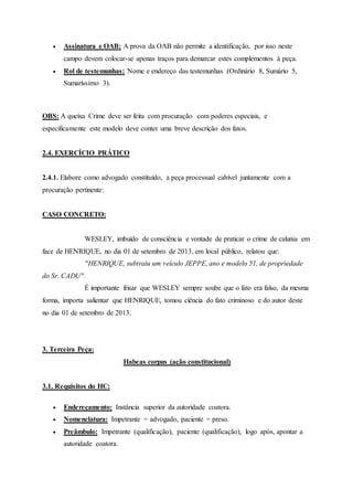  Assinatura e OAB: A prova da OAB não permite a identificação, por isso neste
campo devem colocar-se apenas traços para demarcar estes complementos à peça.
 Rol de testemunhas: Nome e endereço das testemunhas (Ordinário 8, Sumário 5,
Sumaríssimo 3).
OBS: A queixa Crime deve ser feita com procuração com poderes especiais, e
especificamente este modelo deve conter uma breve descrição dos fatos.
2.4. EXERCÍCIO PRÁTICO
2.4.1. Elabore como advogado constituído, a peça processual cabível juntamente com a
procuração pertinente:
CASO CONCRETO:
WESLEY, imbuído de consciência e vontade de praticar o crime de calunia em
face de HENRIQUE, no dia 01 de setembro de 2013, em local público, relatou que:
"HENRIQUE, subtraiu um veículo JEPPE, ano e modelo 51, de propriedade
do Sr. CADU".
É importante frisar que WESLEY sempre soube que o fato era falso, da mesma
forma, importa salientar que HENRIQUE, tomou ciência do fato criminoso e do autor deste
no dia 01 de setembro de 2013.
3. Terceira Peça:
Habeas corpus (ação constitucional)
3.1. Requisitos do HC:
 Endereçamento: Instância superior da autoridade coatora.
 Nomenclatura: Impetrante = advogado, paciente = preso.
 Preâmbulo: Impetrante (qualificação), paciente (qualificação), logo após, apontar a
autoridade coatora.
 
