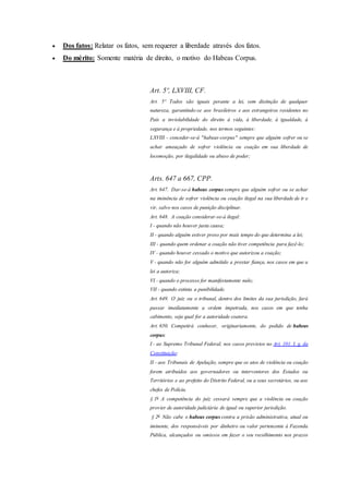  Dos fatos: Relatar os fatos, sem requerer a liberdade através dos fatos.
 Do mérito: Somente matéria de direito, o motivo do Habeas Corpus.
Art. 5º, LXVIII, CF.
Art. 5º Todos são iguais perante a lei, sem distinção de qualquer
natureza, garantindo-se aos brasileiros e aos estrangeiros residentes no
País a inviolabilidade do direito à vida, à liberdade, à igualdade, à
segurança e à propriedade, nos termos seguintes:
LXVIII - conceder-se-á "habeas-corpus" sempre que alguém sofrer ou se
achar ameaçado de sofrer violência ou coação em sua liberdade de
locomoção, por ilegalidade ou abuso de poder;
Arts. 647 a 667, CPP.
Art. 647. Dar-se-á habeas corpus sempre que alguém sofrer ou se achar
na iminência de sofrer violência ou coação ilegal na sua liberdade de ir e
vir, salvo nos casos de punição disciplinar.
Art. 648. A coação considerar-se-á ilegal:
I - quando não houver justa causa;
II - quando alguém estiver preso por mais tempo do que determina a lei;
III - quando quem ordenar a coação não tiver competência para fazê-lo;
IV - quando houver cessado o motivo que autorizou a coação;
V - quando não for alguém admitido a prestar fiança, nos casos em que a
lei a autoriza;
VI - quando o processo for manifestamente nulo;
VII - quando extinta a punibilidade.
Art. 649. O juiz ou o tribunal, dentro dos limites da sua jurisdição, fará
passar imediatamente a ordem impetrada, nos casos em que tenha
cabimento, seja qual for a autoridade coatora.
Art. 650. Competirá conhecer, originariamente, do pedido de habeas
corpus:
I - ao Supremo Tribunal Federal, nos casos previstos no Art. 101, I, g, da
Constituição;
II - aos Tribunais de Apelação, sempre que os atos de violência ou coação
forem atribuídos aos governadores ou interventores dos Estados ou
Territórios e ao prefeito do Distrito Federal, ou a seus secretários, ou aos
chefes de Polícia.
§ 1o
A competência do juiz cessará sempre que a violência ou coação
provier de autoridade judiciária de igual ou superior jurisdição.
§ 2o
Não cabe o habeas corpus contra a prisão administrativa, atual ou
iminente, dos responsáveis por dinheiro ou valor pertencente à Fazenda
Pública, alcançados ou omissos em fazer o seu recolhimento nos prazos
 