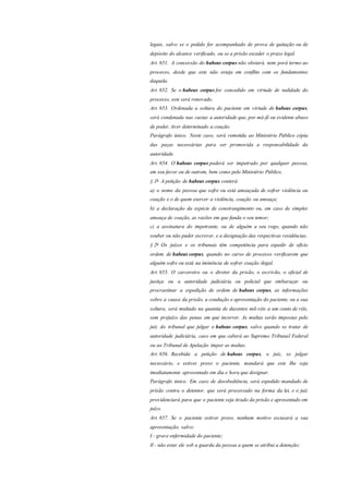 legais, salvo se o pedido for acompanhado de prova de quitação ou de
depósito do alcance verificado, ou se a prisão exceder o prazo legal.
Art. 651. A concessão do habeas corpus não obstará, nem porá termo ao
processo, desde que este não esteja em conflito com os fundamentos
daquela.
Art. 652. Se o habeas corpus for concedido em virtude de nulidade do
processo, este será renovado.
Art. 653. Ordenada a soltura do paciente em virtude de habeas corpus,
será condenada nas custas a autoridade que, por má-fé ou evidente abuso
de poder, tiver determinado a coação.
Parágrafo único. Neste caso, será remetida ao Ministério Público cópia
das peças necessárias para ser promovida a responsabilidade da
autoridade.
Art. 654. O habeas corpus poderá ser impetrado por qualquer pessoa,
em seu favor ou de outrem, bem como pelo Ministério Público.
§ 1o
A petição de habeas corpus conterá:
a) o nome da pessoa que sofre ou está ameaçada de sofrer violência ou
coação e o de quem exercer a violência, coação ou ameaça;
b) a declaração da espécie de constrangimento ou, em caso de simples
ameaça de coação, as razões em que funda o seu temor;
c) a assinatura do impetrante, ou de alguém a seu rogo, quando não
souber ou não puder escrever, e a designação das respectivas residências.
§ 2o
Os juízes e os tribunais têm competência para expedir de ofício
ordem de habeas corpus, quando no curso de processo verificarem que
alguém sofre ou está na iminência de sofrer coação ilegal.
Art. 655. O carcereiro ou o diretor da prisão, o escrivão, o oficial de
justiça ou a autoridade judiciária ou policial que embaraçar ou
procrastinar a expedição de ordem de habeas corpus, as informações
sobre a causa da prisão, a condução e apresentação do paciente, ou a sua
soltura, será multado na quantia de duzentos mil-réis a um conto de réis,
sem prejuízo das penas em que incorrer. As multas serão impostas pelo
juiz do tribunal que julgar o habeas corpus, salvo quando se tratar de
autoridade judiciária, caso em que caberá ao Supremo Tribunal Federal
ou ao Tribunal de Apelação impor as multas.
Art. 656. Recebida a petição de habeas corpus, o juiz, se julgar
necessário, e estiver preso o paciente, mandará que este Ihe seja
imediatamente apresentado em dia e hora que designar.
Parágrafo único. Em caso de desobediência, será expedido mandado de
prisão contra o detentor, que será processado na forma da lei, e o juiz
providenciará para que o paciente seja tirado da prisão e apresentado em
juízo.
Art. 657. Se o paciente estiver preso, nenhum motivo escusará a sua
apresentação, salvo:
I - grave enfermidade do paciente;
Il - não estar ele sob a guarda da pessoa a quem se atribui a detenção;
 