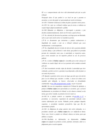 III - se o comparecimento não tiver sido determinado pelo juiz ou pelo
tribunal.
Parágrafo único. O juiz poderá ir ao local em que o paciente se
encontrar, se este não puder ser apresentado por motivo de doença.
Art. 658. O detentor declarará à ordem de quem o paciente estiver preso.
Art. 659. Se o juiz ou o tribunal verificar que já cessou a violência ou
coação ilegal, julgará prejudicado o pedido.
Art. 660. Efetuadas as diligências, e interrogado o paciente, o juiz
decidirá, fundamentadamente, dentro de 24 (vinte e quatro) horas.
§ 1o
Se a decisão for favorável ao paciente, será logo posto em liberdade,
salvo se por outro motivo dever ser mantido na prisão.
§ 2o
Se os documentos que instruírem a petição evidenciarem a
ilegalidade da coação, o juiz ou o tribunal ordenará que cesse
imediatamente o constrangimento.
§ 3o
Se a ilegalidade decorrer do fato de não ter sido o paciente admitido
a prestar fiança, o juiz arbitrará o valor desta, que poderá ser prestada
perante ele, remetendo, neste caso, à autoridade os respectivos autos,
para serem anexados aos do inquérito policial ou aos do processo
judicial.
§ 4o
Se a ordem de habeas corpus for concedida para evitar ameaça de
violência ou coação ilegal, dar-se-á ao paciente salvo-conduto assinado
pelo juiz.
§ 5o
Será incontinenti enviada cópia da decisão à autoridade que tiver
ordenado a prisão ou tiver o paciente à sua disposição, a fim de juntar-se
aos autos do processo.
§ 6o
Quando o paciente estiver preso em lugar que não seja o da sede do
juízo ou do tribunal que conceder a ordem, o alvará de soltura será
expedido pelo telégrafo, se houver, observadas as formalidades
estabelecidas noart. 289, parágrafo único, in fine, ou por via postal.
Art. 661. Em caso de competência originária do Tribunal de Apelação, a
petição de habeas corpus será apresentada ao secretário, que a enviará
imediatamente ao presidente do tribunal, ou da câmara criminal, ou da
turma, que estiver reunida, ou primeiro tiver de reunir-se.
Art. 662. Se a petição contiver os requisitos do art. 654, § 1o
, o
presidente, se necessário, requisitará da autoridade indicada como
coatora informações por escrito. Faltando, porém, qualquer daqueles
requisitos, o presidente mandará preenchê-lo, logo que Ihe for
apresentada a petição.
Art. 663. As diligências do artigo anterior não serão ordenadas, se o
presidente entender que o habeas corpus deva ser indeferido in limine.
Nesse caso, levará a petição ao tribunal, câmara ou turma, para que
delibere a respeito.
Art. 664. Recebidas as informações, ou dispensadas, o habeas
corpus será julgado na primeira sessão, podendo, entretanto, adiar-se o
julgamento para a sessão seguinte.
 