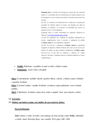 Parágrafo único. A decisão será tomada por maioria de votos. Havendo
empate, se o presidente não tiver tomado parte na votação, proferirá voto
de desempate; no caso contrário, prevalecerá a decisão mais favorável ao
paciente.
Art. 665. O secretário do tribunal lavrará a ordem que, assinada pelo
presidente do tribunal, câmara ou turma, será dirigida, por ofício ou
telegrama, ao detentor, ao carcereiro ou autoridade que exercer ou
ameaçar exercer o constrangimento.
Parágrafo único. A ordem transmitida por telegrama obedecerá ao
disposto no art. 289, parágrafo único, in fine.
Art. 666. Os regimentos dos Tribunais de Apelação estabelecerão as
normas complementares para o processo e julgamento do pedido
de habeas corpus de sua competência originária.
Art. 667. No processo e julgamento do habeas corpus de competência
originária do Supremo Tribunal Federal, bem como nos de recurso das
decisões de última ou única instância, denegatórias de habeas corpus,
observar-se-á, no que Ihes for aplicável, o disposto nos artigos
anteriores, devendo o regimento interno do tribunal estabelecer as regras
complementares.
 Pedido: Relacionar os pedidos ao qual se refere o habeas corpus.
 Finalização: Local e data e advogado
Obs1: É extremamente proibido discutir questões fáticas, todavia, o habeas corpus é limitado
a questões de direito.
Obs2: É possível realizar o pedido de liminar no habeas corpus juntamente com os demais
pedidos.
Obs3: A finalização do habeas corpus deve conter a seguinte frase: que conceda a ordem.
3.2. Exercício:
3.3. Elabore um habeas corpus, nos moldes do caso concreto abaixo:
Decreto Prisional:
João cometeu o crime de roubo, com emprego de arma de fogo contra Pedro, subtraindo
o veículo marca Mercedes-Benz, ano e modelo 2014, placa ABC-1000.
 