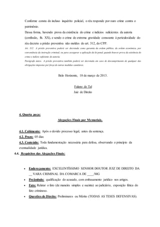 Conforme consta do incluso inquérito policial, o réu responde por ouro crime contra o
patrimônio.
Dessa forma, havendo prova da existência do crime e indícios suficientes da autoria
(confissão, fls. XX), e sendo o crime de extrema gravidade consoante à periculosidade do
réu decreto a prisão preventiva não moldes do art. 312, do CPP.
Art. 312. A prisão preventiva poderá ser decretada como garantia da ordem pública, da ordem econômica, por
conveniência da instrução criminal, ou para assegurar a aplicação da lei penal, quando houver prova da existência do
crime e indício suficiente de autoria.
Parágrafo único. A prisão preventiva também poderá ser decretada em caso de descumprimento de qualquer das
obrigações impostas por força de outras medidas cautelares.
Belo Horizonte, 18 de março de 2013.
Fulano de Tal
Juiz de Direito
4. Quarta peça:
Alegações Finais por Memoriais.
4.1. Cabimento: Após o devido processo legal, antes da sentença.
4.2. Prazo: 05 dias
4.3. Conteúdo: Toda fundamentação necessária para defesa, observando o princípio da
eventualidade jurídica.
4.4. Requisitos das Alegações Finais:
 Endereçamento: EXCELENTÍSSIMO SENHOR DOUTOR JUIZ DE DIREITO DA
__ VARA CRIMINAL DA COMARCA DE ____/MG
 Preâmbulo: qualificação do acusado, com embasamento jurídico nos artigos.
 Fato: Relatar o fato (de maneira simples e sucinta) ao judiciário, exposição fática do
fato criminoso.
 Questões de Direito: Preliminares ou Mérito (TODAS AS TESES DEFENSIVAS).
 