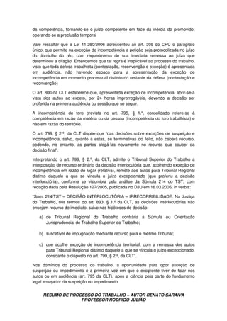RESUMO DE PROCESSO DO TRABALHO – AUTOR RENATO SARAIVA
PROFESSOR RODRIGO JULIÃO
da competência, tornando-se o juízo competente em face da inércia do promovido,
operando-se a preclusão temporal
Vale ressaltar que a Lei 11.280/2006 acrescentou ao art. 305 do CPC o parágrafo
único, que permite na exceção de incompetência a petição seja protocolizada no juízo
do domicílio do réu, com requerimento de sua imediata remessa ao juízo que
determinou a citação. Entendemos que tal regra é inaplicável ao processo do trabalho,
visto que toda defesa trabalhista (contestação, reconvenção e exceção) é apresentada
em audiência, não havendo espaço para a apresentação da exceção de
incompetência em momento processual distinto do restante da defesa (contestação e
reconvenção)
O art. 800 da CLT estabelece que, apresentada exceção de incompetência, abrir-se-á
vista dos autos ao exceto, por 24 horas improrrogáveis, devendo a decisão ser
proferida na primeira audiência ou sessão que se seguir.
A incompetência de foro prevista no art. 795, § 1.º, consolidado refere-se à
competência em razão da matéria ou da pessoa (incompetência do foro trabalhista) e
não em razão do território.
O art. 799, § 2.º, da CLT dispõe que “das decisões sobre exceções de suspeição e
incompetência, salvo, quanto a estas, se terminativas do feito, não caberá recurso,
podendo, no entanto, as partes alegá-las novamente no recurso que couber da
decisão final”.
Interpretando o art. 799, § 2.º, da CLT, admite o Tribunal Superior do Trabalho a
interposição de recurso ordinário da decisão interlocutória que, acolhendo exceção de
incompetência em razão do lugar (relativa), remete aos autos para Tribunal Regional
distinto daquele a que se vincula o juízo excepcionado (que proferiu a decisão
interlocutória), conforme se vislumbra pela análise da Súmula 214 do TST, com
redação dada pela Resolução 127/2005, publicada no DJU em 16.03.2005, in verbis:
“Súm. 214/TST – DECISÃO INTERLOCUTÓRIA – IRRECORRIBILIDADE. Na Justiça
do Trabalho, nos termos do art. 893, § 1.º da CLT, as decisões interlocutórias não
ensejam recurso de imediato, salvo nas hipóteses de decisão:
a) de Tribunal Regional do Trabalho contrária à Súmula ou Orientação
Jurisprudencial do Trabalho Superior do Trabalho;
b) suscetível de impugnação mediante recurso para o mesmo Tribunal;
c) que acolhe exceção de incompetência territorial, com a remessa dos autos
para Tribunal Regional distinto daquele a que se vincula o juízo excepcionado,
consoante o disposto no art. 799, § 2.º, da CLT”.
Nos domínios do processo do trabalho, a oportunidade para opor exceção de
suspeição ou impedimento é a primeira vez em que o excipiente tiver de falar nos
autos ou em audiência (art. 795 da CLT), após a ciência pela parte do fundamento
legal ensejador da suspeição ou impedimento.
 