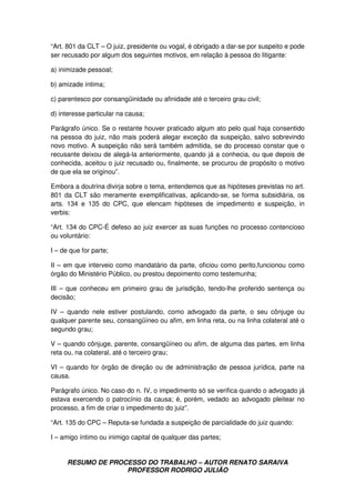 RESUMO DE PROCESSO DO TRABALHO – AUTOR RENATO SARAIVA
PROFESSOR RODRIGO JULIÃO
“Art. 801 da CLT – O juiz, presidente ou vogal, é obrigado a dar-se por suspeito e pode
ser recusado por algum dos seguintes motivos, em relação à pessoa do litigante:
a) inimizade pessoal;
b) amizade íntima;
c) parentesco por consangüinidade ou afinidade até o terceiro grau civil;
d) interesse particular na causa;
Parágrafo único. Se o restante houver praticado algum ato pelo qual haja consentido
na pessoa do juiz, não mais poderá alegar exceção da suspeição, salvo sobrevindo
novo motivo. A suspeição não será também admitida, se do processo constar que o
recusante deixou de alegá-la anteriormente, quando já a conhecia, ou que depois de
conhecida, aceitou o juiz recusado ou, finalmente, se procurou de propósito o motivo
de que ela se originou”.
Embora a doutrina divirja sobre o tema, entendemos que as hipóteses previstas no art.
801 da CLT são meramente exemplificativas, aplicando-se, se forma subsidiária, os
arts. 134 e 135 do CPC, que elencam hipóteses de impedimento e suspeição, in
verbis:
“Art. 134 do CPC-É defeso ao juiz exercer as suas funções no processo contencioso
ou voluntário:
I – de que for parte;
II – em que interveio como mandatário da parte, oficiou como perito,funcionou como
órgão do Ministério Público, ou prestou depoimento como testemunha;
III – que conheceu em primeiro grau de jurisdição, tendo-lhe proferido sentença ou
decisão;
IV – quando nele estiver postulando, como advogado da parte, o seu cônjuge ou
qualquer parente seu, consangüíneo ou afim, em linha reta, ou na linha colateral até o
segundo grau;
V – quando cônjuge, parente, consangüíneo ou afim, de alguma das partes, em linha
reta ou, na colateral, até o terceiro grau;
VI – quando for órgão de direção ou de administração de pessoa jurídica, parte na
causa.
Parágrafo único. No caso do n. IV, o impedimento só se verifica quando o advogado já
estava exercendo o patrocínio da causa; é, porém, vedado ao advogado pleitear no
processo, a fim de criar o impedimento do juiz”.
“Art. 135 do CPC – Reputa-se fundada a suspeição de parcialidade do juiz quando:
I – amigo íntimo ou inimigo capital de qualquer das partes;
 