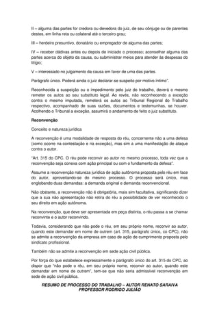 RESUMO DE PROCESSO DO TRABALHO – AUTOR RENATO SARAIVA
PROFESSOR RODRIGO JULIÃO
II – alguma das partes for credora ou devedora do juiz, de seu cônjuge ou de parentes
destes, em linha reta ou colateral até o terceiro grau;
III – herdeiro presuntivo, donatário ou empregador de alguma das partes;
IV – receber dádivas antes ou depois de iniciado o processo; aconselhar alguma das
partes acerca do objeto da causa, ou subministrar meios para atender às despesas do
litígio;
V – interessado no julgamento da causa em favor de uma das partes.
Parágrafo único. Poderá ainda o juiz declarar-se suspeito por motivo íntimo”.
Reconhecida a suspeição ou o impedimento pelo juiz do trabalho, deverá o mesmo
remeter os autos ao seu substituto legal. Ao revés, não reconhecendo a exceção
contra o mesmo imputada, remeterá os autos ao Tribunal Regional do Trabalho
respectivo, acompanhado de suas razões, documentos e testemunhas, se houver.
Acolhendo o Tribunal a exceção, assumirá o andamento de feito o juiz substituto.
Reconvenção
Conceito e natureza jurídica
A reconvenção é uma modalidade de resposta do réu, concernente não a uma defesa
(como ocorre na contestação e na exceção), mas sim a uma manifestação de ataque
contra o autor.
“Art. 315 do CPC. O réu pode reconvir ao autor no mesmo processo, toda vez que a
reconvenção seja conexa com ação principal ou com o fundamento da defesa”.
Assume a reconvenção natureza jurídica de ação autônoma proposta pelo réu em face
do autor, aproveitando-se do mesmo processo. O processo será único, mas
englobando duas demandas: a demanda original e demanda reconvencional.
Não obstante, a reconvenção não é obrigatória, mais sim facultativa, significando dizer
que a sua não apresentação não retira do réu a possibilidade de ver reconhecido o
seu direito em ação autônoma.
Na reconvenção, que deve ser apresentada em peça distinta, o réu passa a se chamar
reconvinte e o autor reconvindo.
Todavia, considerando que não pode o réu, em seu próprio nome, reconvir ao autor,
quando este demandar em nome de outrem (art. 315, parágrafo único, co CPC), não
se admite a reconvenção da empresa em caso de ação de cumprimento proposta pelo
sindicato profissional.
Também não se admite a reconvenção em sede ação civil pública.
Por força do que estabelece expressamente o parágrafo único do art. 315 do CPC, ao
dispor que “não pode o réu, em seu próprio nome, reconvir ao autor, quando este
demandar em nome de outrem”, tem-se que não seria admissível reconvenção em
sede de ação civil pública.
 