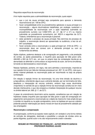 RESUMO DE PROCESSO DO TRABALHO – AUTOR RENATO SARAIVA
PROFESSOR RODRIGO JULIÃO
Requisitos específicos da reconvenção
A lei impõe requisitos para a admissibilidade da reconvenção, quais sejam:
que o juíz da causa principal seja competente para apreciar a demanda
reconvencional (art. 109 do CPC).
haver compatibilidade entre os procedimentos aplicáveis à causa principal e à
reconvenção – alguns doutrinadores trabalhistas, por analogia, sustentam a
incompatibilidade da reconvenção com a ação trabalhista submetida ao
procedimento sumário (Lei 5.584/1970, art. 2.º, §§ 3.º e 4.º) ou mesmo
submetida ao procedimento sumaríssimo (art. 852-A e seguintes da CLT).
Todavia, entendemos que a reconvenção é possível.
estar pendente o processo da causa principal. Nos domínios do processo do
trabalho, a reconvenção deverá ser apresentada na audiência, a teor do art.
847 consolidado;
haver conexão entre a reconvenção e a ação principal (art. 3154 do CPC) – a
reconvenção deve ser conexa com a demanda principal ou com os
fundamentos da defesa.
Ações dúplices, podemos destacar a de consignação em pagamento, a de prestação
de contas, as ações possessórias, o inquérito para apuração de falta grave (arts.
494/495 e 853 da CLT) etc., em que no próprio bojo da contestação faculta-se ao
demandado se defender e contra-atacar os argumentos do autor, de forma simultânea,
tornando-se desnecessária a reconvenção.
Nessas hipóteses, portanto, em regra, não será admitida a reconvenção, impondo-se
sua rejeição liminar por falta de interesse processual (art. 267, VI, do CPC), visto que o
direito material pleiteado na reconvenção pode ser reconhecido no bojo da própria
contestação.
Em relação à rejeição liminar da reconvenção, há uma forte divisão da doutrina e
jurisprudência, entendendo alguns que a atinente decisão, por ser terminativa do feito,
desafiaria a interposição de recurso ordinário, embora haja vozes doutrinárias
(majoritária) no sentido de que a rejeição liminar da reconvenção constitui-se em mera
decisão interlocutória, o que não ensejaria a imediata interposição de qualquer recurso
no âmbito laboral (art. 893, § 1.º, da CLT).
A pesar do entendimento doutrinário acima exposto, acreditamos que em relação às
hipóteses citadas (inquérito para apuração de falta grave e ação de consignação em
pagamento) será possível a reconvenção se o objeto da mesma for mais amplo do que
o contido no inquérito ou na ação consignatória, como na hipótese em que se o obreiro
pretende postular indenização por danos morais em face do procedimento adotado por
seu empregador.
Reconvenção e compensação
A compensação, conforme já exposto neste capítulo, em verdade é uma forma indireta
de extinção de obrigações, destinada a possibilitar a solução de dívidas entre as
partes litigantes, quando autor e réu são reciprocamente credor e devedor.
 