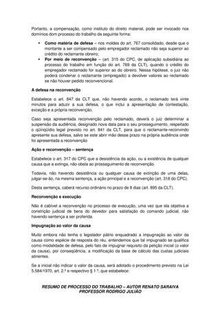 RESUMO DE PROCESSO DO TRABALHO – AUTOR RENATO SARAIVA
PROFESSOR RODRIGO JULIÃO
Portanto, a compensação, como instituto do direito material, pode ser invocado nos
domínios dom processo do trabalho da seguinte forma:
Como matéria de defesa – nos moldes do art. 767 consolidado, desde que o
montante a ser compensado pelo empregador reclamado não seja superior ao
crédito do reclamante obreiro;
Por meio de reconvenção – (art. 315 do CPC, de aplicação subsidiária ao
processo do trabalho em função do art. 769 da CLT), quando o crédito do
empregador reclamado for superior ao do obreiro. Nessa hipótese, o juiz não
poderá condenar o reclamante (empregado) a devolver valores ao reclamado
se não houver pedido reconvencional.
A defesa na reconvenção
Estabelece o art. 847 da CLT que, não havendo acordo, o reclamado terá vinte
minutos para aduzir a sua defesa, o que inclui a apresentação de contestação,
exceção e a própria reconvenção.
Caso seja apresentada reconvenção pelo reclamado, deverá o juiz determinar a
suspensão da audiência, designado nova data para o seu prosseguimento, respeitado
o qüinqüídio legal previsto no art. 841 da CLT, para que o reclamante-reconvindo
apresente sua defesa, salvo se este abrir mão desse prazo na própria audiência onde
foi apresentada a reconvenção
Ação e reconvenção – sentença
Estabelece o art. 317 do CPC que a desistência da ação, ou a existência de qualquer
causa que a extinga, não obsta ao prosseguimento de reconvenção.
Todavia, não havendo desistência ou qualquer causa de extinção de uma delas,
julgar-se-ão, na mesma sentença, a ação principal e a reconvenção (art. 318 do CPC).
Desta sentença, caberá recurso ordinário no prazo de 8 dias (art. 895 da CLT).
Reconvenção e execução
Não é cabível a reconvenção no processo de execução, uma vez que ela objetiva a
constrição judicial de bens do devedor para satisfação do comando judicial, não
havendo sentença a ser proferida.
Impugnação ao valor da causa
Muito embora não tenha o legislador pátrio enquadrado a impugnação ao valor da
causa como espécie de resposta do réu, entendemos que tal impugnado se qualifica
como modalidade de defesa, pelo fato de impugnar requisito da petição inicial (o valor
da causa), por conseqüência, a modificação da base de cálculo das custas judiciais
atinentes.
Se a inicial não indicar o valor da causa, será adotado o procedimento previsto na Lei
5.584/1970, art. 2.º e respectivo § 1.º, que estabelece:
 