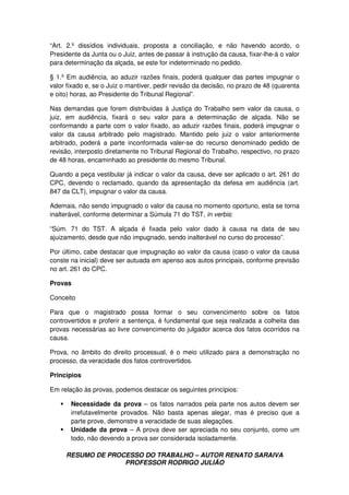 RESUMO DE PROCESSO DO TRABALHO – AUTOR RENATO SARAIVA
PROFESSOR RODRIGO JULIÃO
“Art. 2.º dissídios individuais, proposta a conciliação, e não havendo acordo, o
Presidente da Junta ou o Juiz, antes de passar à instrução da causa, fixar-lhe-á o valor
para determinação da alçada, se este for indeterminado no pedido.
§ 1.º Em audiência, ao aduzir razões finais, poderá qualquer das partes impugnar o
valor fixado e, se o Juiz o mantiver, pedir revisão da decisão, no prazo de 48 (quarenta
e oito) horas, ao Presidente do Tribunal Regional”.
Nas demandas que forem distribuídas à Justiça do Trabalho sem valor da causa, o
juiz, em audiência, fixará o seu valor para a determinação de alçada. Não se
conformando a parte com o valor fixado, ao aduzir razões finais, poderá impugnar o
valor da causa arbitrado pelo magistrado. Mantido pelo juiz o valor anteriormente
arbitrado, poderá a parte inconformada valer-se do recurso denominado pedido de
revisão, interposto diretamente no Tribunal Regional do Trabalho, respectivo, no prazo
de 48 horas, encaminhado ao presidente do mesmo Tribunal.
Quando a peça vestibular já indicar o valor da causa, deve ser aplicado o art. 261 do
CPC, devendo o reclamado, quando da apresentação da defesa em audiência (art.
847 da CLT), impugnar o valor da causa.
Ademais, não sendo impugnado o valor da causa no momento oportuno, esta se torna
inalterável, conforme determinar a Súmula 71 do TST, in verbis:
“Súm. 71 do TST. A alçada é fixada pelo valor dado à causa na data de seu
ajuizamento, desde que não impugnado, sendo inalterável no curso do processo”.
Por último, cabe destacar que impugnação ao valor da causa (caso o valor da causa
conste na inicial) deve ser autuada em apenso aos autos principais, conforme previsão
no art. 261 do CPC.
Provas
Conceito
Para que o magistrado possa formar o seu convencimento sobre os fatos
controvertidos e proferir a sentença, é fundamental que seja realizada a colheita das
provas necessárias ao livre convencimento do julgador acerca dos fatos ocorridos na
causa.
Prova, no âmbito do direito processual, é o meio utilizado para a demonstração no
processo, da veracidade dos fatos controvertidos.
Princípios
Em relação às provas, podemos destacar os seguintes princípios:
Necessidade da prova – os fatos narrados pela parte nos autos devem ser
irrefutavelmente provados. Não basta apenas alegar, mas é preciso que a
parte prove, demonstre a veracidade de suas alegações.
Unidade da prova – A prova deve ser apreciada no seu conjunto, como um
todo, não devendo a prova ser considerada isoladamente.
 
