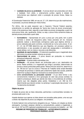 RESUMO DE PROCESSO DO TRABALHO – AUTOR RENATO SARAIVA
PROFESSOR RODRIGO JULIÃO
Lealdade da prova ou probidade – A provas devem ser produzidas com ética
e lealdade. Com efeito, o ordenamento jurídico vigente é dotado de
instrumentos que objetivam coibir a produção de provas ilícitas, falsas ou
desleais.
A Constituição Federal de 1988, em seu art. 5.º, LVI, determina que são inadmissíveis,
no processo, as provas obtidas por meios ilícitos.
Por último, não se pode esquecer que o Supremo Tribunal Federal assentou
entendimento no sentido de aplicação da “teoria dos frutos da árvore envenenada”
(fruits of the poisonous tree), segundo a qual todas as provas conseguidas a partir de
outra prova ilícita, são, igualmente, ilícitas, ou seja, a prova ilícita contamina todas as
demais provas produzidas a partir dela.
Contraditório – Apresentada em juízo a prova por uma parte, tem a parte
contrária o direito de impugná-la pelos meios previstos em lei, inclusive
podendo realizar a denominada contraprova (pela qual objetiva eliminar a
prova realizada pela parte contrária, constituindo-se numa outra prova). O art.
5.º, LV, da CF/1988 determina que aos litigantes, em processo judicial ou
administrativo, e aos acusados em geral são assegurados o contraditório e
ampla defesa, com os meios e recursos a ela diferentes.
Igualdade de oportunidades – O tratamento igualitário que o magistrado deve
administrar às partes também alcança as provas.
Oportunidade da prova – A prova deverá ser produzida no momento
processual adequado, oportuno.
Legalidade – A partes estão submetidas à lei.
Imediação – As provas devem ser produzidas para o juiz, destinatário da
prova. Neste contexto, é o magistrado que dirige o processo, determinado as
provas a serem produzidas pelas partes. Nessa linha de raciocínio, determina o
art. 765 da CLT que os Juízos e Tribunais do Trabalho terão ampla liberdade
na direção do processo e valerão pelo andamento rápido das causas, podendo
determinar qualquer diligência necessária ao esclarecimento delas.
Livre convencimento ou persuasão racional – O juiz deve formar o seu
convencimento mediante a livre apreciação do valor das provas contidas no
caderno processual, desde que atenda tais fatos e circunstâncias ali contidos,
mesmo que não alegados pelas partes. Estabelece o art. 832 da CLT
determinando que deverá constar na sentença “a apreciação das provas” e os
“fundamentos da decisão”.
Objeto da prova
O objeto da prova são os fatos relevantes, pertinentes e controvertidos narrados no
processo pelo autor e réu.
Impede destacar que apenas os fatos devem ser provados pelas partes, uma vez que
o direito não depende de prova (ius allegatur, non probatur).
O direito federal é de conhecimento obrigatório do juiz. Todavia, em relação ao direito
estrangeiro, municipal, estadual, distrital ou consuetudinário, poderá o magistrado, a
teor do art. 337 do CPC (aplicável subsidiariamente ao processo do trabalho – art. 769
 