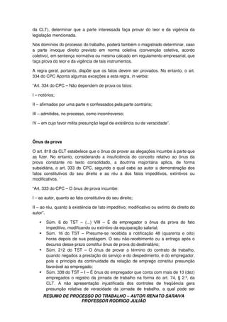 RESUMO DE PROCESSO DO TRABALHO – AUTOR RENATO SARAIVA
PROFESSOR RODRIGO JULIÃO
da CLT), determinar que a parte interessada faça provar do teor e da vigência da
legislação mencionada.
Nos domínios do processo do trabalho, poderá também o magistrado determinar, caso
a parte invoque direito previsto em norma coletiva (convenção coletiva, acordo
coletivo), em sentença normativa ou mesmo calcado em regulamento empresarial, que
faça prova do teor e da vigência de tais instrumentos.
A regra geral, portanto, dispõe que os fatos devem ser provados. No entanto, o art.
334 do CPC Aponta algumas exceções a esta regra, in verbis:
“Art. 334 do CPC – Não dependem de prova os fatos:
I – notórios;
II – afirmados por uma parte e confessados pela parte contrária;
III – admitidos, no processo, como incontroverso;
IV – em cujo favor milita presunção legal de existência ou de veracidade”.
Ônus da prova
O art. 818 da CLT estabelece que o ônus de provar as alegações incumbe à parte que
as fizer. No entanto, considerando a insuficiência do conceito relativo ao ônus da
prova constante no texto consolidado, a doutrina majoritária aplica, de forma
subsidiária, o art. 333 do CPC, segundo o qual cabe ao autor a demonstração dos
fatos constitutivos do seu direito e ao réu a dos fatos impeditivos, extintivos ou
modificativos. ‘
“Art. 333 do CPC – O ônus de prova incumbe:
I – ao autor, quanto ao fato constitutivo do seu direito;
II – ao réu, quanto à existência de fato impeditivo, modificativo ou extinto do direito do
autor”.
Súm. 6 do TST – (...) VIII – É do empregador o ônus da prova do fato
impeditivo, modificando ou extintivo da equiparação salarial;
Súm. 16 do TST – Presume-se recebida a notificação 48 (quarenta e oito)
horas depois de sua postagem. O seu não-recebimento ou a entrega após o
decurso desse prazo constitui ônus de prova do destinatário;
Súm. 212 do TST – O ônus de provar o término do contrato de trabalho,
quando negados a prestação do serviço e do despedimento, é do empregador,
pois o princípio da continuidade da relação de emprego constitui presunção
favorável ao empregado;
Súm. 338 do TST – I – É ônus do empregador que conta com mais de 10 (dez)
empregados o registro da jornada de trabalho na forma do art. 74, § 2.º, da
CLT. A não apresentação injustificada dos controles de freqüência gera
presunção relativa de veracidade da jornada de trabalho, a qual pode ser
 