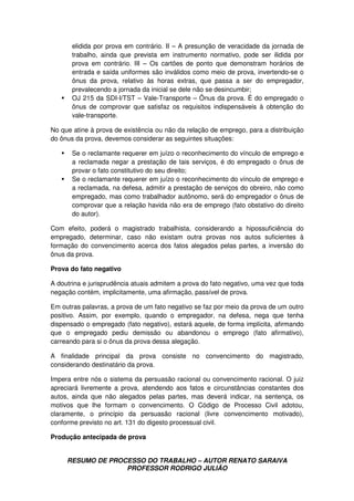 RESUMO DE PROCESSO DO TRABALHO – AUTOR RENATO SARAIVA
PROFESSOR RODRIGO JULIÃO
elidida por prova em contrário. II – A presunção de veracidade da jornada de
trabalho, ainda que prevista em instrumento normativo, pode ser ilidida por
prova em contrário. III – Os cartões de ponto que demonstram horários de
entrada e saída uniformes são inválidos como meio de prova, invertendo-se o
ônus da prova, relativo às horas extras, que passa a ser do empregador,
prevalecendo a jornada da inicial se dele não se desincumbir;
OJ 215 da SDI-I/TST – Vale-Transporte – Ônus da prova. É do empregado o
ônus de comprovar que satisfaz os requisitos indispensáveis à obtenção do
vale-transporte.
No que atine à prova de existência ou não da relação de emprego, para a distribuição
do ônus da prova, devemos considerar as seguintes situações:
Se o reclamante requerer em juízo o reconhecimento do vínculo de emprego e
a reclamada negar a prestação de tais serviços, é do empregado o ônus de
provar o fato constitutivo do seu direito;
Se o reclamante requerer em juízo o reconhecimento do vínculo de emprego e
a reclamada, na defesa, admitir a prestação de serviços do obreiro, não como
empregado, mas como trabalhador autônomo, será do empregador o ônus de
comprovar que a relação havida não era de emprego (fato obstativo do direito
do autor).
Com efeito, poderá o magistrado trabalhista, considerando a hipossuficiência do
empregado, determinar, caso não existam outra provas nos autos suficientes à
formação do convencimento acerca dos fatos alegados pelas partes, a inversão do
ônus da prova.
Prova do fato negativo
A doutrina e jurisprudência atuais admitem a prova do fato negativo, uma vez que toda
negação contém, implicitamente, uma afirmação, passível de prova.
Em outras palavras, a prova de um fato negativo se faz por meio da prova de um outro
positivo. Assim, por exemplo, quando o empregador, na defesa, nega que tenha
dispensado o empregado (fato negativo), estará aquele, de forma implícita, afirmando
que o empregado pediu demissão ou abandonou o emprego (fato afirmativo),
carreando para si o ônus da prova dessa alegação.
A finalidade principal da prova consiste no convencimento do magistrado,
considerando destinatário da prova.
Impera entre nós o sistema da persuasão racional ou convencimento racional. O juiz
apreciará livremente a prova, atendendo aos fatos e circunstâncias constantes dos
autos, ainda que não alegados pelas partes, mas deverá indicar, na sentença, os
motivos que lhe formam o convencimento. O Código de Processo Civil adotou,
claramente, o princípio da persuasão racional (livre convencimento motivado),
conforme previsto no art. 131 do digesto processual civil.
Produção antecipada de prova
 
