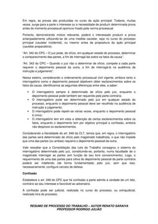 RESUMO DE PROCESSO DO TRABALHO – AUTOR RENATO SARAIVA
PROFESSOR RODRIGO JULIÃO
Em regra, as provas são produzidas no curso da ação principal. Todavia, muitas
vezes, surge para a parte o interesse ou a necessidade de produzir determinada prova
antes do momento processual oportuno fixado pela norma processual.
Portanto, demonstrando motivo relevante, poderá o interessado produzir a prova
antecipadamente utilizando-se de uma medida cautelar, seja no curso do processo
principal (cautelar incidental), ou mesmo antes da propositura da ação principal
(cautelar preparatória).
“Art. 342 do CPC – O juiz pode, de ofício, em qualquer estado do processo, determinar
o comparecimento das partes, a fim de interrogá-las sobre os fatos da causa”.
“Art. 343 do CPC – Quando o juiz não o determinar de ofício, compete a cada parte
requerer o depoimento pessoal da outra, a fim de interrogá-la na audiência de
instrução e julgamento”.
Nessa esteira, considerando o ordenamento processual civil vigente, embora tanto o
interrogatório como o depoimento pessoal objetivem obter esclarecimentos sobre os
fatos da causa, identificamos as seguintes diferenças entre eles, a saber:
O interrogatório sempre é determinado de ofício pelo juiz, enquanto o
depoimento pessoal pode também ser requerido pela parte contrária;
O interrogatório pode ser determinado pelo juiz em qualquer estado do
processo, enquanto o depoimento pessoal deve ser recolhido na audiência de
instrução e julgamento;
O interrogatório pode repetir-se várias vezes, enquanto o depoimento pessoal
é único;
O interrogatório tem em vista a obtenção de certos esclarecimentos sobre os
fatos, enquanto o depoimento tem por objetivo principal a confissão, embora
não despreze os esclarecimentos.
Considerando a literalidade do art. 848 da CLT, temos que, em regra, o interrogatório
das partes será determinado de ofício pelo magistrado trabalhista, o que não impede
que uma das partes (ou ambas) requeira o depoimento pessoal da outra.
Vale ressaltar que a Consolidação das Leis do Trabalho consagrou o sistema do
interrogatório determinado pelo juiz, constituindo-se, portanto, numa faculdade de o
magistrado interrogar as partes (em função do seu livre convencimento). Logo, o
requerimento de uma das partes para oitiva do depoimento pessoal da parte contrária
poderá ser indeferido (de forma fundamentada) pelo juiz, sem que isso,
necessariamente, configure cerceio de defesa.
Confissão
Estabelece o art. 348 do CPC que há confissão a parte admite a verdade de um fato,
contrário ao seu interesse e favorável ao adversário.
A confissão pode ser judicial, realizada no curso do processo, ou extrajudicial,
realizada fora do processo.
 