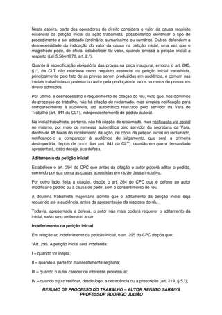 RESUMO DE PROCESSO DO TRABALHO – AUTOR RENATO SARAIVA
PROFESSOR RODRIGO JULIÃO
Nesta esteira, parte dos operadores do direito considera o valor da causa requisito
essencial da petição inicial da ação trabalhista, possibilitando identificar o tipo de
procedimento a ser adotado (ordinário, sumaríssimo ou sumário). Outros defendem a
desnecessidade da indicação do valor da causa na petição inicial, uma vez que o
magistrado pode, de ofício, estabelecer tal valor, quando omissa a petição inicial a
respeito (Lei 5.584/1970, art. 2.º).
Quanto à especificação obrigatória das provas na peça inaugural, embora o art. 840,
§1º, da CLT não relacione como requisito essencial da petição inicial trabalhista,
principalmente pelo fato de as provas serem produzidas em audiência, é comum nas
iniciais trabalhistas o protesto do autor pela produção de todos os meios de provas em
direito admitidos.
Por último, é desnecessário o requerimento de citação do réu, visto que, nos domínios
do processo do trabalho, não há citação de reclamado, mas simples notificação para
comparecimento à audiência, ato automático realizado pelo servidor da Vara do
Trabalho (art. 841 da CLT), independentemente de pedido autoral.
Na inicial trabalhista, portanto, não há citação do reclamado, mas notificação via postal
no mesmo, por meio de remessa automática pelo servidor da secretaria da Vara,
dentro de 48 horas do recebimento da ação, de cópia da petição inicial ao reclamado,
notificando-o a comparecer à audiência de julgamento, que será a primeira
desimpedida, depois de cinco dias (art. 841 da CLT), ocasião em que o demandado
apresentará, caso deseje, sua defesa.
Aditamento da petição inicial
Estabelece o art. 294 do CPC que antes da citação o autor poderá aditar o pedido,
correndo por sua conta as custas acrescidas em razão dessa iniciativa.
Por outro lado, feita a citação, dispõe o art. 264 do CPC que é defeso ao autor
modificar o pedido ou a causa de pedir, sem o consentimento do réu.
A doutrina trabalhista majoritária admite que o aditamento da petição inicial seja
requerido até a audiência, antes da apresentação da resposta do réu.
Todavia, apresentada a defesa, o autor não mais poderá requerer o aditamento da
inicial, salvo se o reclamado anuir.
Indeferimento da petição inicial
Em relação ao indeferimento da petição inicial, o art. 295 do CPC dispõe que:
“Art. 295. A petição inicial será indeferida:
I – quando for inepta;
II – quando a parte for manifestamente ilegítima;
III – quando o autor carecer de interesse processual;
IV – quando o juiz verificar, desde logo, a decadência ou a prescrição (art. 219, § 5.º);
 