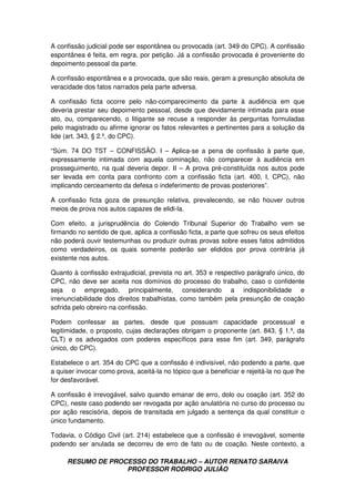RESUMO DE PROCESSO DO TRABALHO – AUTOR RENATO SARAIVA
PROFESSOR RODRIGO JULIÃO
A confissão judicial pode ser espontânea ou provocada (art. 349 do CPC). A confissão
espontânea é feita, em regra, por petição. Já a confissão provocada é proveniente do
depoimento pessoal da parte.
A confissão espontânea e a provocada, que são reais, geram a presunção absoluta de
veracidade dos fatos narrados pela parte adversa.
A confissão ficta ocorre pelo não-comparecimento da parte à audiência em que
deveria prestar seu depoimento pessoal, desde que devidamente intimada para esse
ato, ou, comparecendo, o litigante se recuse a responder às perguntas formuladas
pelo magistrado ou afirme ignorar os fatos relevantes e pertinentes para a solução da
lide (art. 343, § 2.º, do CPC).
“Súm. 74 DO TST – CONFISSÃO. I – Aplica-se a pena de confissão à parte que,
expressamente intimada com aquela cominação, não comparecer à audiência em
prosseguimento, na qual deveria depor. II – A prova pré-constituída nos autos pode
ser levada em conta para confronto com a confissão ficta (art. 400, I, CPC), não
implicando cerceamento da defesa o indeferimento de provas posteriores”.
A confissão ficta goza de presunção relativa, prevalecendo, se não houver outros
meios de prova nos autos capazes de elidi-la.
Com efeito, a jurisprudência do Colendo Tribunal Superior do Trabalho vem se
firmando no sentido de que, aplica a confissão ficta, a parte que sofreu os seus efeitos
não poderá ouvir testemunhas ou produzir outras provas sobre esses fatos admitidos
como verdadeiros, os quais somente poderão ser elididos por prova contrária já
existente nos autos.
Quanto à confissão extrajudicial, prevista no art. 353 e respectivo parágrafo único, do
CPC, não deve ser aceita nos domínios do processo do trabalho, caso o confidente
seja o empregado, principalmente, considerando a indisponibilidade e
irrenunciabilidade dos direitos trabalhistas, como também pela presunção de coação
sofrida pelo obreiro na confissão.
Podem confessar as partes, desde que possuam capacidade processual e
legitimidade, o proposto, cujas declarações obrigam o proponente (art. 843, § 1.º, da
CLT) e os advogados com poderes específicos para esse fim (art. 349, parágrafo
único, do CPC).
Estabelece o art. 354 do CPC que a confissão é indivisível, não podendo a parte, que
a quiser invocar como prova, aceitá-la no tópico que a beneficiar e rejeitá-la no que lhe
for desfavorável.
A confissão é irrevogável, salvo quando emanar de erro, dolo ou coação (art. 352 do
CPC), neste caso podendo ser revogada por ação anulatória no curso do processo ou
por ação rescisória, depois de transitada em julgado a sentença da qual constituir o
único fundamento.
Todavia, o Código Civil (art. 214) estabelece que a confissão é irrevogável, somente
podendo ser anulada se decorreu de erro de fato ou de coação. Neste contexto, a
 