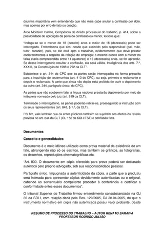 RESUMO DE PROCESSO DO TRABALHO – AUTOR RENATO SARAIVA
PROFESSOR RODRIGO JULIÃO
doutrina majoritária vem entendendo que não mais cabe anular a confissão por dolo,
mas apenas por erro de fato ou coação.
Alice Monteiro Barros, Compêndio de direito processual do trabalho, p. 414, sobre a
possibilidade de aplicação da pena de confissão ou menor, leciona que:
“Indaga-se se o menor de 18 (dezoito) anos e maior de 16 (dezesseis) pode ser
interrogado. Entendemos que sim, desde que assistido pelo responsável (pai, mãe,
tutor, curador), pois, se ele está apto a trabalhar, evidentemente que deve prestar
esclarecimentos a respeito da relação de emprego; o mesmo ocorre com o menor na
faixa etaria compreendida entre 14 (quatorze) e 16 (dezesseis) anos, se for aprendiz.
Se desse interrogatório resultar a confissão, ela será válida. Inteligência dos arts. 7.º,
XXXIII, da Constituição de 1988 e 792 da CLT”.
Estabelece o art. 344 do CPC que as partes serão interrogadas na forma prescrita
para a inquirição de testemunhas (art. 413 do CPC), ou seja, primeiro o reclamante e
depois o reclamado. A parte que ainda não depôs está proibida de ouvir o depoimento
da outra (art. 344, parágrafo único, do CPC).
As partes que não souberem falar a língua nacional prestarão depoimento por meio de
intérprete nomeado pelo juiz (art. 819 da CLT).
Terminado o interrogatório, as partes poderão retirar-se, prosseguindo a instrução com
os seus representantes (art. 848, § 1.º, da CLT).
Por fim, vale lembrar que os entes públicos também se sujeitam aos efeitos da revelia
prevista no art. 844 da CLT (OL 152 da SDI-I/TST) e confissão ficta.
Documentos
Conceito e generalidades
Documento é o meio idôneo utilizado como prova material da existência de um
fato, abrangendo não só os escritos, mas também os gráficos, as fotografias,
os desenhos, reproduções cinematográficas etc.
“Art. 830. O documento em cópia oferecido para prova poderá ser declarado
autêntico pelo próprio advogado, sob sua responsabilidade pessoal.
Parágrafo único. Impugnada a autenticidade da cópia, a parte que a produziu
será intimada para apresentar cópias devidamente autenticadas ou o original,
cabendo ao serventuário competente proceder à conferência e certificar a
conformidade entes esses documentos”.
O tribunal Superior do Trabalho firmou entendimento consubstanciado na OJ
36 da SDI-I, com relação dada pela Res. 129/2005, DJ 20.04.2005, de que o
instrumento normativo em cópia não autenticada possui valor probante, desde
 