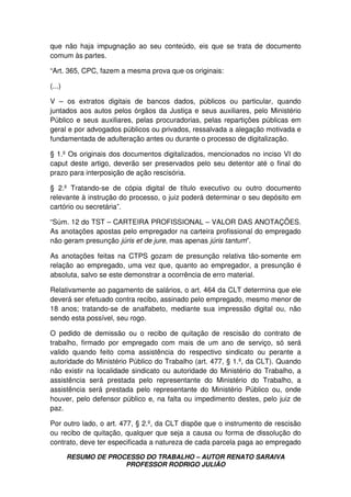 RESUMO DE PROCESSO DO TRABALHO – AUTOR RENATO SARAIVA
PROFESSOR RODRIGO JULIÃO
que não haja impugnação ao seu conteúdo, eis que se trata de documento
comum às partes.
“Art. 365, CPC, fazem a mesma prova que os originais:
(...)
V – os extratos digitais de bancos dados, públicos ou particular, quando
juntados aos autos pelos órgãos da Justiça e seus auxiliares, pelo Ministério
Público e seus auxiliares, pelas procuradorias, pelas repartições públicas em
geral e por advogados públicos ou privados, ressalvada a alegação motivada e
fundamentada de adulteração antes ou durante o processo de digitalização.
§ 1.º Os originais dos documentos digitalizados, mencionados no inciso VI do
caput deste artigo, deverão ser preservados pelo seu detentor até o final do
prazo para interposição de ação rescisória.
§ 2.º Tratando-se de cópia digital de título executivo ou outro documento
relevante à instrução do processo, o juiz poderá determinar o seu depósito em
cartório ou secretária”.
“Súm. 12 do TST – CARTEIRA PROFISSIONAL – VALOR DAS ANOTAÇÕES.
As anotações apostas pelo empregador na carteira profissional do empregado
não geram presunção júris et de jure, mas apenas júris tantum”.
As anotações feitas na CTPS gozam de presunção relativa tão-somente em
relação ao empregado, uma vez que, quanto ao empregador, a presunção é
absoluta, salvo se este demonstrar a ocorrência de erro material.
Relativamente ao pagamento de salários, o art. 464 da CLT determina que ele
deverá ser efetuado contra recibo, assinado pelo empregado, mesmo menor de
18 anos; tratando-se de analfabeto, mediante sua impressão digital ou, não
sendo esta possível, seu rogo.
O pedido de demissão ou o recibo de quitação de rescisão do contrato de
trabalho, firmado por empregado com mais de um ano de serviço, só será
valido quando feito coma assistência do respectivo sindicato ou perante a
autoridade do Ministério Público do Trabalho (art. 477, § 1.º, da CLT). Quando
não existir na localidade sindicato ou autoridade do Ministério do Trabalho, a
assistência será prestada pelo representante do Ministério do Trabalho, a
assistência será prestada pelo representante do Ministério Público ou, onde
houver, pelo defensor público e, na falta ou impedimento destes, pelo juiz de
paz.
Por outro lado, o art. 477, § 2.º, da CLT dispõe que o instrumento de rescisão
ou recibo de quitação, qualquer que seja a causa ou forma de dissolução do
contrato, deve ter especificada a natureza de cada parcela paga ao empregado
 