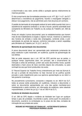 RESUMO DE PROCESSO DO TRABALHO – AUTOR RENATO SARAIVA
PROFESSOR RODRIGO JULIÃO
e discriminado o seu valor, sendo válida e quitação apenas relativamente às
mesmas parcelas.
O não-cumprimento das formalidades previstas no art. 477, §§ 1.º e 2.º, da CLT
determinará a inexistência do pagamento, ficando o empregador obrigado a
efetuar novo pagamento, não se admitindo outro meio de prova em contrario.
O pedido de demissão do empregado estável só será válido quando feito com a
assistência do respectivo sindicato e, se não o houver, perante autoridade local
competente do Ministério do Trabalho ou da Justiça do Trabalho (art. 500 da
CLT).
Ainda em relação à prova documental, para os estabelecimentos que tiverem
mais de dez trabalhadores é exigido o registro manual, mecânico ou eletrônico
dos horários de entrada e saída dos empregados, contendo ainda, a pré-
assinalação do período de repouso, conforme instruções a serem expedidas
pelo Ministério do Trabalho (art. 74, § 2.º, da CLT).
Momento de apresentação dos documentos
A prova documental dever ser apresentada pelo reclamante juntamente da
peça vestibular e pelo reclamado, em audiência, quando da apresentação da
sua defesa.
Não se pode esquecer que o art. 397 do CPC permite que as partes, a
qualquer tempo (significando dizer, em princípio, até o encerramento da
instrução e antes da sentença), juntem aos autos documentos novos, quando
destinados a fazer prova de fatos ocorridos depois dos articulados, ou para
contrapô-los aos que foram produzidos nos autos.
O Tribunal Superior do Trabalho firmou entendimento por meio da Súmula 8,
de que a juntada de documentos na fase recursal só se justifica quando
provado o justo impedimento para sua oportuna apresentação ou se referir a
fato posterior à sentença.
No procedimento sumaríssimo, consoante o disposto no art. 852-H da CLT,
todas as provas serão produzidas em audiência, inclusive a documental, e
sobre os documentos apresentados por uma das partes manifestar-se-á
imediatamente a parte contrária, em interrupção da audiência, salvo absoluta
impossibilidade, a critério do juiz (§ 1.º do art. 852-H da CLT).
Incidente de falsidade documental
O art. 390 do CPC dispõe o incidente de falsidade tem lugar em qualquer
tempo e grau de jurisdição, incumbindo à parte, contra quem foi produzido o
documento, suscitá-lo na contestação ou no prazo de dez dias, contados da
intimação de sua juntada aos autos.
 