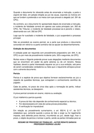RESUMO DE PROCESSO DO TRABALHO – AUTOR RENATO SARAIVA
PROFESSOR RODRIGO JULIÃO
Quando o documento for oferecido antes de encerrada a instrução, a parte o
argüirá de falso, em petição dirigida ao juiz da causa, expondo os motivos em
que se fundam a pretensão e os meios com que provará o alegado (art. 391 do
CPC).
Ao contrário, se o documento for apresentado depois de encerrada a instrução,
o incidente de falsidade correrá em apenso aos autos principais (art. 393 do
CPC). No Tribunal, o incidente de falsidade processar-se-á perante o relator,
observando-se o art. 392 do CPC.
Logo que for suscitado o incidente de falsidade, o juiz suspenderá o processo
principal.
Não se procederá ao exame pericial, se a parte que produziu o documento
concordar em retirá-lo e a parte contrária não se opuser ao desentranhamento.
Exibição de documentos
A exibição pode ser requerida com procedimento preparatório (art. 844, II, do
CPC) ou por meio de procedimento incidente (arts. 355 e seguintes, do CPC).
Muitas vezes o litigante pretende provar suas alegações mediante documentos
que se encontram em poder da parte adversa ou de um terceiro. Nessa
hipótese, deverá a parte interessada requerer ao juiz a sua exibição, sob pena
de serem considerados verdadeiros ou fatos que o requerente almejava provar
com o atinente documento.
Perícia
Perícia é a espécie de prova que objetiva fornecer esclarecimentos ao juiz a
respeito de questões técnicas, que extrapolam o conhecimento científico do
julgador.
Cabe às partes, no prazo de cinco dias após a nomeação do perito, indicar
assistentes técnicos, se desejarem.
A prova pericial consiste em exame, vistoria ou avaliação.
O juiz indeferirá a perícia quando:
A prova do fato não depender de conhecimento especial ou técnico;
For desnecessária em vista de outras provas produzidas;
A verificação for impraticável.
Em relação ao procedimento sumaríssimo, o art. 852-H, § 4.º, da CLT
estabelece que, somente quando a prova do fato o exigir ou for legalmente
imposta, será deferida prova técnica, incumbindo ao juiz, desde logo, fixar o
prazo, o objeto da perícia e nomear o perito, sendo as partes intimadas para se
 