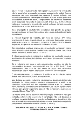 RESUMO DE PROCESSO DO TRABALHO – AUTOR RENATO SARAIVA
PROFESSOR RODRIGO JULIÃO
Se por doença ou qualquer outro motivo poderoso, devidamente comprovado,
não for possível ao empregado comparecer pessoalmente, poderá fazer-se
representar por outro empregado que pertença à mesma profissão, pelo
sindicato profissional ou mesmo pelo advogado, os quais apenas justificarão
sua ausência, evitando-se, assim, o arquivamento da reclamação trabalhista,
sendo designada nova data de audiência (art. 843, § 2.º, da CLT). Nessa
hipótese, o representante presente não poderá confessar, transigir, renunciar
ao direito que se funda a ação, recorrer etc.
Já ao empregador é facultado fazer-se substituir pelo gerente, ou qualquer
outro preposto que tenha conhecimento do fato, e cujas declarações obrigarão
o preponente.
O Tribunal Superior do Trabalho, por meio da Súmula 377, firmou
entendimento de que o preposto deverá ser empregado da empresa, salvo na
reclamação movida por empregado doméstico e contra micro e pequeno
empresário, sob pena de ser decretada a revelia da empresa.
Será decretada a revelia da empresa se o preposto não comparecer, mesmo
que o advogado esteja presente, munido de procuração e defesa, conforme se
verifica pelo interior teor da Súmula 122 do TST.
O não-comparecimento do reclamante a audiência de conciliação importa o
arquivamento da reclamação trabalhista (extinção do processo sem resolução
do mérito).
Se o reclamante der causa a dois arquivamentos seguidos, por não ter
comparecido à audiência, nos termos dos arts. 731 e 732 da CLT, ficará
impossibilitado, pelo prazo de seis meses, de propor nova reclamação
trabalhista em face do mesmo empregador, envolvendo o mesmo objeto.
O não-comparecimento do reclamado à audiência de conciliação importa
revelia, além de confissão, quanto à matéria de fato.
Vale destacar que, caso o reclamante não compareça à audiência de instrução
(audiência de prosseguimento), realizada posteriormente à audiência de
conciliação, o processo não será arquivado (Súmula 9 do TST), podendo
haver, no entanto, confissão quanto à matéria fática, se o autor, expressamente
intimado para prestar depoimento pessoal, não comparecer à audiência de
instrução (Súmula 74 do TST).
Da mesma forma, caso o reclamado não compareça à audiência de instrução,
realizada posteriormente à audiência de conciliação, não será decretada a
revelia do réu, podendo haver, no entanto, confissão quanto à matéria de fato,
se o reclamado, expressamente intimado para prestar depoimento pessoal não
comparecer à audiência de instrução (Súmula 74 do TST).
 