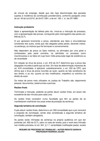 RESUMO DE PROCESSO DO TRABALHO – AUTOR RENATO SARAIVA
PROFESSOR RODRIGO JULIÃO
de vínculo de emprego, desde que não haja discriminação das parcelas
sujeitas à incidência da contribuição previdenciária, conforme parágrafo único
do art. 43 da Lei 8.212, de 24.07.1991, e do art. 195, I, ‘a’, da CF/1988”.
Instrução probatória
Após a apresentação da defesa pelo réu, inicia-se a instrução do processo,
com a apresentação das provas, começando pelo interrogatório das partes (art.
848 da CLT).
O juiz apreciará livremente a prova, atendendo aos fatos e circunstâncias
constantes dos autos, ainda que não alegados pelas partes, devendo indicar,
na sentença, os motivos que lhe formaram o convencimento.
Não dependem de prova os fatos notórios, os afirmados por uma parte e
confessados pela parte contrária, os admitidos no processo como
incontroversos e os fatos em cujo favor milita presunção legal de existência ou
de veracidade.
Em relação ao ônus da prova, o art. 818 da CLT determina que a prova das
alegações incumbe à parte que as fizer. Em face da determinação imprecisa do
art. 818 consolidado, é aplicável, subsidiariamente, o art. 333 do CPC, que
afirma que o ônus da prova incumbe ao autor, quanto ao fato constitutivo do
seu direito, e ao réu, quanto ao fato modificativo, impeditivo ou extintivo do
direito do autor.
Os meios de prova mais utilizados na Justiça do Trabalho são: depoimento
pessoal, documentos, testemunhas e perícias.
Razões finais
Terminada a instrução, poderão as partes aduzir razões finais, em prazo não
excedente de dez minutos para cada uma.
As razões finais consistem numa faculdade que têm as partes de se
manifestarem oralmente nos autos antes da prolação da sentença.
Segunda tentativa de conciliação
A pós aduzir razões finais, determina o art. 850 consolidado que o juiz renovará
a proposta de conciliação, sendo esta considerada a segunda tentativa de
conciliação, também obrigatória.
As partes serão intimadas da sentença na própria audiência em que dor
proferida (art. 852 da CLT), salvo no caso de revelia, pois o revel será intimado
nos moldes previstos no art. 841, § 1.º, consolidado (notificação postal, exceto
 
