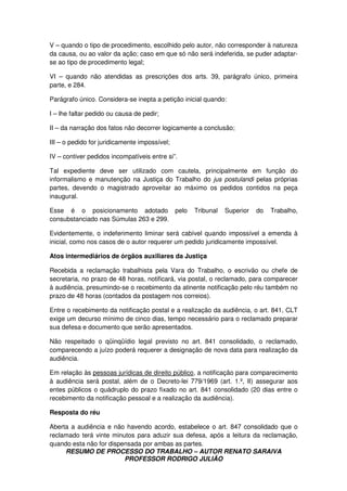 RESUMO DE PROCESSO DO TRABALHO – AUTOR RENATO SARAIVA
PROFESSOR RODRIGO JULIÃO
V – quando o tipo de procedimento, escolhido pelo autor, não corresponder à natureza
da causa, ou ao valor da ação; caso em que só não será indeferida, se puder adaptar-
se ao tipo de procedimento legal;
VI – quando não atendidas as prescrições dos arts. 39, parágrafo único, primeira
parte, e 284.
Parágrafo único. Considera-se inepta a petição inicial quando:
I – lhe faltar pedido ou causa de pedir;
II – da narração dos fatos não decorrer logicamente a conclusão;
III – o pedido for juridicamente impossível;
IV – contiver pedidos incompatíveis entre si”.
Tal expediente deve ser utilizado com cautela, principalmente em função do
informalismo e manutenção na Justiça do Trabalho do jus postulandi pelas próprias
partes, devendo o magistrado aproveitar ao máximo os pedidos contidos na peça
inaugural.
Esse é o posicionamento adotado pelo Tribunal Superior do Trabalho,
consubstanciado nas Súmulas 263 e 299.
Evidentemente, o indeferimento liminar será cabível quando impossível a emenda à
inicial, como nos casos de o autor requerer um pedido juridicamente impossível.
Atos intermediários de órgãos auxiliares da Justiça
Recebida a reclamação trabalhista pela Vara do Trabalho, o escrivão ou chefe de
secretaria, no prazo de 48 horas, notificará, via postal, o reclamado, para comparecer
à audiência, presumindo-se o recebimento da atinente notificação pelo réu também no
prazo de 48 horas (contados da postagem nos correios).
Entre o recebimento da notificação postal e a realização da audiência, o art. 841, CLT
exige um decurso mínimo de cinco dias, tempo necessário para o reclamado preparar
sua defesa e documento que serão apresentados.
Não respeitado o qüinqüídio legal previsto no art. 841 consolidado, o reclamado,
comparecendo a juízo poderá requerer a designação de nova data para realização da
audiência.
Em relação às pessoas jurídicas de direito público, a notificação para comparecimento
à audiência será postal, além de o Decreto-lei 779/1969 (art. 1.º, II) assegurar aos
entes públicos o quádruplo do prazo fixado no art. 841 consolidado (20 dias entre o
recebimento da notificação pessoal e a realização da audiência).
Resposta do réu
Aberta a audiência e não havendo acordo, estabelece o art. 847 consolidado que o
reclamado terá vinte minutos para aduzir sua defesa, após a leitura da reclamação,
quando esta não for dispensada por ambas as partes.
 