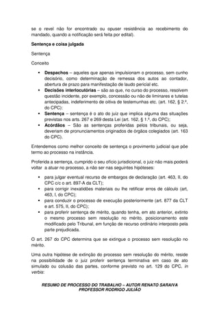 RESUMO DE PROCESSO DO TRABALHO – AUTOR RENATO SARAIVA
PROFESSOR RODRIGO JULIÃO
se o revel não for encontrado ou opuser resistência ao recebimento do
mandado, quando a notificação será feita por edital).
Sentença e coisa julgada
Sentença
Conceito
Despachos – aqueles que apenas impulsionam o processo, sem cunho
decisório, como determinação de remessa dos autos ao contador,
abertura de prazo para manifestação de laudo pericial etc.
Decisões interlocutórias – são as que, no curso do processo, resolvem
questão incidente, por exemplo, concessão ou não de liminares e tutelas
antecipadas, indeferimento de oitiva de testemunhas etc. (art. 162, § 2.º,
do CPC):
Sentença – sentença é o ato do juiz que implica alguma das situações
previstas nos arts. 267 e 269 desta Lei (art. 162, § 1.º, do CPC);
Acórdãos – São as sentenças proferidas pelos tribunais, ou seja,
deveriam de pronunciamentos originados de órgãos colegiados (art. 163
do CPC).
Entendemos como melhor conceito de sentença o provimento judicial que põe
termo ao processo na instância.
Proferida a sentença, cumprido o seu ofício jurisdicional, o juiz não mais poderá
voltar a atuar no processo, a não ser nas seguintes hipóteses:
para julgar eventual recurso de embargos de declaração (art. 463, II, do
CPC c/c o art. 897-A da CLT);
para corrigir inexatidões materiais ou lhe retificar erros de cálculo (art,
463, I, do CPC);
para conduzir o processo de execução posteriormente (art. 877 da CLT
e art. 575, II, do CPC);
para proferir sentença de mérito, quando tenha, em ato anterior, extinto
o mesmo processo sem resolução no mérito, posicionamento este
modificado pelo Tribunal, em função de recurso ordinário interposto pela
parte prejudicada.
O art. 267 do CPC determina que se extingue o processo sem resolução no
mérito.
Uma outra hipótese de extinção do processo sem resolução do mérito, reside
na possibilidade de o juiz proferir sentença terminativa em caso de ato
simulado ou colusão das partes, conforme previsto no art. 129 do CPC, in
verbis:
 