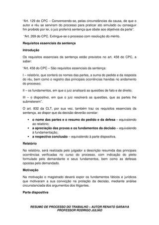 RESUMO DE PROCESSO DO TRABALHO – AUTOR RENATO SARAIVA
PROFESSOR RODRIGO JULIÃO
“Art. 129 do CPC – Convencendo-se, pelas circunstâncias da causa, de que o
autor e réu se serviram do processo para praticar ato simulado ou conseguir
fim proibido por lei, o juiz proferirá sentença que obste aos objetivos da parte”.
“Art. 269 do CPC. Extingue-se o processo com resolução do mérito.
Requisitos essenciais da sentença
Introdução
Os requisitos essenciais da sentença estão previstos no art. 458 do CPC, a
saber:
“Art. 458 do CPC – São requisitos essenciais da sentença:
I – relatório, que conterá os nomes das partes, a suma do pedido e da resposta
do réu, bem como o registro das principais ocorrências havidas no andamento
do processo;
II – os fundamentos, em que o juiz analisará as questões de fato e de direito;
III – o dispositivo, em que o juiz resolverá as questões, que as partes lhe
submeterem”.
O art. 832 da CLT, por sua vez, também traz os requisitos essenciais da
sentença, ao dispor que da decisão deverão constar:
o nome das partes e o resumo do pedido e da defesa – equivalendo
ao relatório;
a apreciação das provas e os fundamentos da decisão – equivalendo
à fundamentação;
a respectiva conclusão – equivalendo à parte dispositiva.
Relatório
No relatório, será realizada pelo julgador a descrição resumida das principais
ocorrências verificadas no curso do processo, com indicação do pleito
formulado pelo demandante e seus fundamentos, bem como as defesas
opostas pelo demandado.
Motivação
Na motivação o magistrado deverá expor os fundamentos fáticos e jurídicos
que motivaram a sua convicção na prolação da decisão, mediante análise
circunstanciada dos argumentos dos litigantes.
Parte dispositiva
 