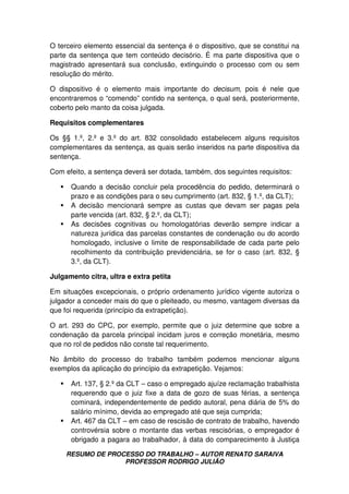 RESUMO DE PROCESSO DO TRABALHO – AUTOR RENATO SARAIVA
PROFESSOR RODRIGO JULIÃO
O terceiro elemento essencial da sentença é o dispositivo, que se constitui na
parte da sentença que tem conteúdo decisório. É ma parte dispositiva que o
magistrado apresentará sua conclusão, extinguindo o processo com ou sem
resolução do mérito.
O dispositivo é o elemento mais importante do decisum, pois é nele que
encontraremos o “comendo” contido na sentença, o qual será, posteriormente,
coberto pelo manto da coisa julgada.
Requisitos complementares
Os §§ 1.º, 2.º e 3.º do art. 832 consolidado estabelecem alguns requisitos
complementares da sentença, as quais serão inseridos na parte dispositiva da
sentença.
Com efeito, a sentença deverá ser dotada, também, dos seguintes requisitos:
Quando a decisão concluir pela procedência do pedido, determinará o
prazo e as condições para o seu cumprimento (art. 832, § 1.º, da CLT);
A decisão mencionará sempre as custas que devam ser pagas pela
parte vencida (art. 832, § 2.º, da CLT);
As decisões cognitivas ou homologatórias deverão sempre indicar a
natureza jurídica das parcelas constantes de condenação ou do acordo
homologado, inclusive o limite de responsabilidade de cada parte pelo
recolhimento da contribuição previdenciária, se for o caso (art. 832, §
3.º, da CLT).
Julgamento citra, ultra e extra petita
Em situações excepcionais, o próprio ordenamento jurídico vigente autoriza o
julgador a conceder mais do que o pleiteado, ou mesmo, vantagem diversas da
que foi requerida (princípio da extrapetição).
O art. 293 do CPC, por exemplo, permite que o juiz determine que sobre a
condenação da parcela principal incidam juros e correção monetária, mesmo
que no rol de pedidos não conste tal requerimento.
No âmbito do processo do trabalho também podemos mencionar alguns
exemplos da aplicação do princípio da extrapetição. Vejamos:
Art. 137, § 2.º da CLT – caso o empregado ajuíze reclamação trabalhista
requerendo que o juiz fixe a data de gozo de suas férias, a sentença
cominará, independentemente de pedido autoral, pena diária de 5% do
salário mínimo, devida ao empregado até que seja cumprida;
Art. 467 da CLT – em caso de rescisão de contrato de trabalho, havendo
controvérsia sobre o montante das verbas rescisórias, o empregador é
obrigado a pagara ao trabalhador, à data do comparecimento à Justiça
 