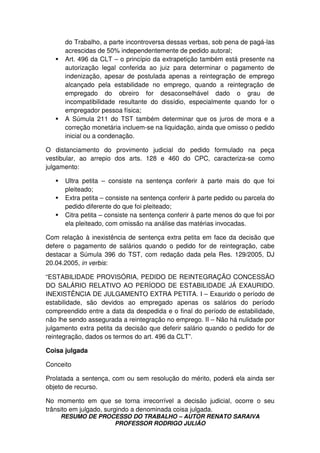 RESUMO DE PROCESSO DO TRABALHO – AUTOR RENATO SARAIVA
PROFESSOR RODRIGO JULIÃO
do Trabalho, a parte incontroversa dessas verbas, sob pena de pagá-las
acrescidas de 50% independentemente de pedido autoral;
Art. 496 da CLT – o princípio da extrapetição também está presente na
autorização legal conferida ao juiz para determinar o pagamento de
indenização, apesar de postulada apenas a reintegração de emprego
alcançado pela estabilidade no emprego, quando a reintegração de
empregado do obreiro for desaconselhável dado o grau de
incompatibilidade resultante do dissídio, especialmente quando for o
empregador pessoa física;
A Súmula 211 do TST também determinar que os juros de mora e a
correção monetária incluem-se na liquidação, ainda que omisso o pedido
inicial ou a condenação.
O distanciamento do provimento judicial do pedido formulado na peça
vestibular, ao arrepio dos arts. 128 e 460 do CPC, caracteriza-se como
julgamento:
Ultra petita – consiste na sentença conferir à parte mais do que foi
pleiteado;
Extra petita – consiste na sentença conferir à parte pedido ou parcela do
pedido diferente do que foi pleiteado;
Citra petita – consiste na sentença conferir à parte menos do que foi por
ela pleiteado, com omissão na análise das matérias invocadas.
Com relação à inexistência de sentença extra petita em face da decisão que
defere o pagamento de salários quando o pedido for de reintegração, cabe
destacar a Súmula 396 do TST, com redação dada pela Res. 129/2005, DJ
20.04.2005, in verbis:
“ESTABILIDADE PROVISÓRIA, PEDIDO DE REINTEGRAÇÃO CONCESSÃO
DO SALÁRIO RELATIVO AO PERÍODO DE ESTABILIDADE JÁ EXAURIDO.
INEXISTÊNCIA DE JULGAMENTO EXTRA PETITA. I – Exaurido o período de
estabilidade, são devidos ao empregado apenas os salários do período
compreendido entre a data da despedida e o final do período de estabilidade,
não lhe sendo assegurada a reintegração no emprego. II – Não há nulidade por
julgamento extra petita da decisão que deferir salário quando o pedido for de
reintegração, dados os termos do art. 496 da CLT”.
Coisa julgada
Conceito
Prolatada a sentença, com ou sem resolução do mérito, poderá ela ainda ser
objeto de recurso.
No momento em que se torna irrecorrível a decisão judicial, ocorre o seu
trânsito em julgado, surgindo a denominada coisa julgada.
 