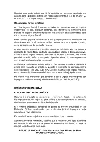 RESUMO DE PROCESSO DO TRABALHO – AUTOR RENATO SARAIVA
PROFESSOR RODRIGO JULIÃO
Repetida uma ação judicial que já foi decidida por sentença transitada em
julgado, será o processo extinto sem resolução do mérito, a teor do art. 267, V,
cc o art. 301, VI e respectivo § 3.º, ambos do CPC.
Coisa julgada formal e material
A coisa julgada formal é comum a todas as sentenças que se tornem
irrecorríveis, ou seja, qualquer sentença, seja definitiva ou terminativa, que
transite em julgado, tornando impossível sua alteração, estará acobertada pelo
mano da coisa julgada formal.
Logo, a coisa julgada formal existirá em qualquer processo, consistindo na
situação concreta de não mais ser cabível nenhum recurso, surgindo, portanto,
como conseqüência da preclusão recursal.
A coisa julgada material é típica das sentenças definitivas, em que houve a
resolução do mérito. Neste contexto, transitada em julgada a decisão definitiva,
ocorre a coisa julgada material, tornando-se imutável a decisão, não sendo
permitida a rediscussão da sua parte dispositiva dentro do mesmo processo
nem em outra relação jurídico-processual.
A diferença crucial entre ambas reside no fato de que, quando o processo é
extinto sem resolução do mérito, se permite a renovação da demanda (salvo
exceções legais – art. 268, V, do CPC), porque não há coisa julgada material,
em razão de a decisão não ser definitiva, mas apenas coisa julgada formal.
Por último, vale mencionar que somente a coisa julgada material pode ser
impugnada mediante o manejo do corte rescisório (art. 485, IV, do CPC).
RECURSOS TRABALHISTAS
CONCEITO E NATUREZA JURÍDICA
Recurso é a provação do reexame de determinada decisão pela autoridade
hierarquicamente, em regra, ou pela própria autoridade prolatora da decisão,
objetivando a reforma ou modificação do julgado.
É o remédio processual concedido às partes ao terceiro prejudicado ou ao
Ministério Público, objetivando que a decisão judicial impugnada seja
submetida a novo julgamento.
Em relação à natureza jurídica do recurso existem duas correntes.
A primeira corrente, minoritária, sustenta que o recurso é uma ação autônoma
em relação àquela em que as partes se encontram envolvidas, ou seja, o
recurso consistiria uma nova ação.
 