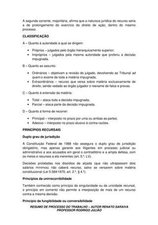 RESUMO DE PROCESSO DO TRABALHO – AUTOR RENATO SARAIVA
PROFESSOR RODRIGO JULIÃO
A segunda corrente, majoritária, afirma que a natureza jurídica do recurso seria
a de prolongamento do exercício do direito de ação, dentro do mesmo
processo.
CLASSIFICAÇÃO
A – Quanto à autoridade à qual se dirigem:
• Próprios – julgados pelo órgão hierarquicamente superior;
• Impróprios – julgados pela mesma autoridade que proferiu a decisão
impugnada.
B – Quanto ao assunto:
• Ordinários – objetivam a revisão do julgado, devolvendo ao Tribunal ad
quem o exame de toda a matéria impugnada;
• Extraordinários – recurso que versa sobre matéria exclusivamente de
direito, sendo vedado ao órgão julgador o reexame de fatos e provas.
C – Quanto à extensão da matéria:
• Total – ataca toda a decisão impugnada;
• Parcial – ataca parte da decisão impugnada.
D – Quanto à forma de recorrer:
• Principal – interposto no prazo por uma ou ambas as partes;
• Adesivo – interposto no prazo alusivo à contra-razões.
PRINCÍPIOS RECURSAIS
Duplo grau de jurisdição
A Constituição Federal de 1988 não assegura o duplo grau de jurisdição
obrigatório, mas apenas garante aos litigantes em processo judicial ou
administrativo e aos acusados em geral o contraditório e a ampla defesa, com
os meios e recursos a ela inerentes (art. 5.º, LV).
Decisões prolatadas nos dissídios de alçada (que não ultrapassam dois
salários mínimos) não caberá recurso, salvo se versarem sobre matéria
constitucional (Lei 5.584/1970, art. 2.º, § 4.º).
Princípios da unirrecorribilidade
Também conhecido como princípio da singularidade ou da unicidade recursal,
o princípio em comento não permite a interposição de mais de um recurso
contra a mesma decisão.
Princípio da fungibilidade ou conversibilidade
 