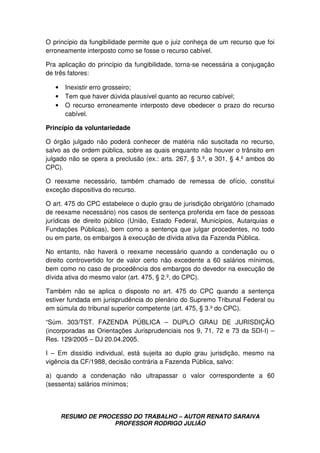 RESUMO DE PROCESSO DO TRABALHO – AUTOR RENATO SARAIVA
PROFESSOR RODRIGO JULIÃO
O princípio da fungibilidade permite que o juiz conheça de um recurso que foi
erroneamente interposto como se fosse o recurso cabível.
Pra aplicação do princípio da fungibilidade, torna-se necessária a conjugação
de três fatores:
• Inexistir erro grosseiro;
• Tem que haver dúvida plausível quanto ao recurso cabível;
• O recurso erroneamente interposto deve obedecer o prazo do recurso
cabível.
Princípio da voluntariedade
O órgão julgado não poderá conhecer de matéria não suscitada no recurso,
salvo as de ordem pública, sobre as quais enquanto não houver o trânsito em
julgado não se opera a preclusão (ex.: arts. 267, § 3.º, e 301, § 4.º ambos do
CPC).
O reexame necessário, também chamado de remessa de ofício, constitui
exceção dispositiva do recurso.
O art. 475 do CPC estabelece o duplo grau de jurisdição obrigatório (chamado
de reexame necessário) nos casos de sentença proferida em face de pessoas
jurídicas de direito público (União, Estado Federal, Municípios, Autarquias e
Fundações Públicas), bem como a sentença que julgar procedentes, no todo
ou em parte, os embargos à execução de dívida ativa da Fazenda Pública.
No entanto, não haverá o reexame necessário quando a condenação ou o
direito controvertido for de valor certo não excedente a 60 salários mínimos,
bem como no caso de procedência dos embargos do devedor na execução de
dívida ativa do mesmo valor (art. 475, § 2.º, do CPC).
Também não se aplica o disposto no art. 475 do CPC quando a sentença
estiver fundada em jurisprudência do plenário do Supremo Tribunal Federal ou
em súmula do tribunal superior competente (art. 475, § 3.º do CPC).
“Súm. 303/TST. FAZENDA PÚBLICA – DUPLO GRAU DE JURISDIÇÃO
(incorporadas as Orientações Jurisprudenciais nos 9, 71, 72 e 73 da SDI-I) –
Res. 129/2005 – DJ 20.04.2005.
I – Em dissídio individual, está sujeita ao duplo grau jurisdição, mesmo na
vigência da CF/1988, decisão contrária a Fazenda Pública, salvo:
a) quando a condenação não ultrapassar o valor correspondente a 60
(sessenta) salários mínimos;
 