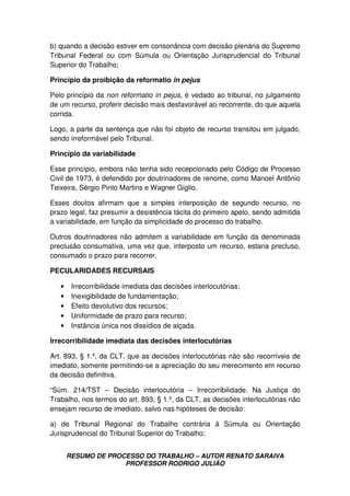 RESUMO DE PROCESSO DO TRABALHO – AUTOR RENATO SARAIVA
PROFESSOR RODRIGO JULIÃO
b) quando a decisão estiver em consonância com decisão plenária do Supremo
Tribunal Federal ou com Súmula ou Orientação Jurisprudencial do Tribunal
Superior do Trabalho;
Princípio da proibição da reformatio in pejus
Pelo princípio da non reformatio in pejus, é vedado ao tribunal, no julgamento
de um recurso, proferir decisão mais desfavorável ao recorrente, do que aquela
corrida.
Logo, a parte da sentença que não foi objeto de recurso transitou em julgado,
sendo irreformável pelo Tribunal.
Princípio da variabilidade
Esse princípio, embora não tenha sido recepcionado pelo Código de Processo
Civil de 1973, é defendido por doutrinadores de renome, como Manoel Antônio
Teixeira, Sérgio Pinto Martins e Wagner Giglio.
Esses doutos afirmam que a simples interposição de segundo recurso, no
prazo legal, faz presumir a desistência tácita do primeiro apelo, sendo admitida
a variabilidade, em função da simplicidade do processo do trabalho.
Outros doutrinadores não admitem a variabilidade em função da denominada
preclusão consumativa, uma vez que, interposto um recurso, estaria precluso,
consumado o prazo para recorrer.
PECULARIDADES RECURSAIS
• Irrecorribilidade imediata das decisões interlocutórias;
• Inexigibilidade de fundamentação;
• Efeito devolutivo dos recursos;
• Uniformidade de prazo para recurso;
• Instância única nos dissídios de alçada.
Irrecorribilidade imediata das decisões interlocutórias
Art. 893, § 1.º, da CLT, que as decisões interlocutórias não são recorríveis de
imediato, somente permitindo-se a apreciação do seu merecimento em recurso
da decisão definitiva.
“Súm. 214/TST – Decisão interlocutória – Irrecorribilidade. Na Justiça do
Trabalho, nos termos do art. 893, § 1.º, da CLT, as decisões interlocutórias não
ensejam recurso de imediato, salvo nas hipóteses de decisão:
a) de Tribunal Regional do Trabalho contrária à Súmula ou Orientação
Jurisprudencial do Tribunal Superior do Trabalho;
 